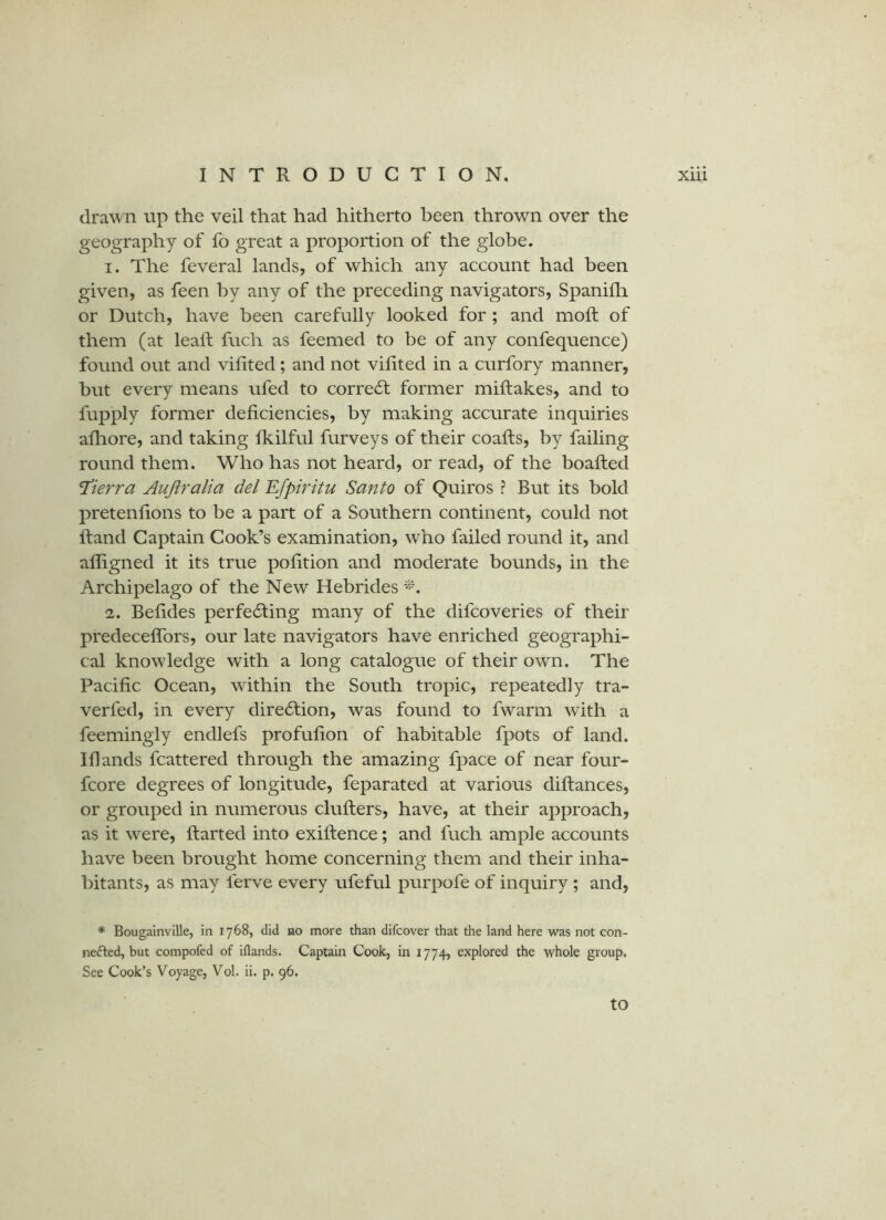 clra\vn up the veil that had hitherto been thrown over the geography of fo great a proportion of the globe. 1. The feveral lands, of which any account had been given, as feen by any of the preceding navigators, Spanifli or Dutch, have been carefully looked for ; and mod: of them (at lead; fuch as feemed to be of any confequence) found out and vidted; and not vidted in a curfory manner, but every means ufed to corredf former midiakes, and to fupply former dedciencies, by making accurate inquiries adiore, and taking fkilful furveys of their coadis, by failing round them. Who has not heard, or read, of the boafted Sierra Aujiralia del Efpiritu Santo of Quiros ? But its bold pretendons to be a part of a Southern continent, could not Rand Captain Cook’s examination, who failed round it, and adigned it its true podtion and moderate bounds, in the Archipelago of the New Hebrides 2. Beddes perfedting many of the difcoveries of their predeceflbrs, our late navigators have enriched geographi- cal knowledge with a long catalogue of their own. The Pacidc Ocean, wdthin the South tropic, repeatedly tra- verfed, in every dire61;ion, was found to fwarm with a feemingly endlefs profudon of habitable fpots of land. Idands fcattered through the amazing fpace of near four- fcore degrees of longitude, feparated at various didances, or grouped in numerous cluders, have, at their approach, as it were, darted into exidence; and fuch ample accounts have been brought home concerning them and their inha- bitants, as may ferve every ufeful purpofe of inquiry; and, * Bougainville, in 1768, did bo more than difcover that the land here was not con- nefted, but compofed of iflands. Captain Cook, in 1774, explored the whole group. See Cook’s Voyage, Vol. ii. p. 96. to