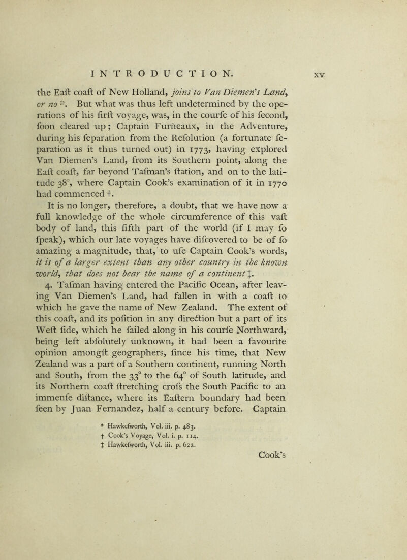 the Eaft coaft of New Holland, joins'to Fan Diemen's Land, or no But what was thus left undetermined by the ope- rations of his firft voyage, was, in the courfe of his fecond, foon cleared up; Captain Furheaux, in the Adventure, during his feparation from the Refolution (a fortunate fe- paration as it thus turned out) in 1773, having explored Van Diemen’s Land, from its Southern point, along the Eaft coaft, far beyond Tafman’s ftation, and on to the lati- tude 38'', where Captain Cook’s examination of it in 1770 had commenced t. It is no longer, therefore, a doubt, that we have now a full knowledge of the whole circumference of this vaft body of land, this fifth part of the world (if I may fo fpeak), which our late voyages have difcovered to be of fo amazing a magnitude, that, 'to ufe Captain Cook’s words, it is of a larger extent than any other country in the known worlds that does not bear the name of a continent 4. Tafman having entered the Pacific Ocean, after leav- ing Van Diemen’s Land, had fallen in with a coaft to which he gave the name of New Zealand. The extent of this coaft, and its pofition in any direction but a part of its Weft fide, which he failed along in his courfe Northward, being left abfolutely unknown, it had been a favourite opinion amongft geographers, fince his time, that New Zealand was a part of a Southern continent, running North and South, from the 33° to the 64° of South latitude, and its Northern coaft ftretching crofs the South Pacific to an immenfe diftance, where its Eaftern boundary had been feen by Juan Fernandez, half a century before. Captain * Hawkefworth, Vol. iii. p. 483. t Cook’s Voyage, Vol. i. p. 114. X Hawkefworth, Vol. iii. p. 622. Cook’s