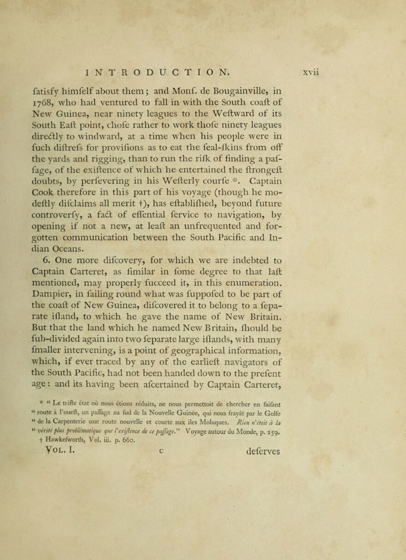 fatisfy himfelf about them; and Monf. de Bougainville, in 1768, who had ventured to fall in with the South coaft of New Guinea, near ninety leagues to the Weftward of its South Eaft point, chofe rather to work thofe ninety leagues directly to windward, at a time when his people were in fuch diftrefs for provilions as to eat the feal-Ikins from off the yards and rigging, than to run the rifk of finding a paf- fage, of the exiftence of which he entertained the ftrongefi; doubts, by perfevering in his Wellerly courfe Captain Cook therefore in this part of his voyage (though he mo- deftly difclaims all merit t), has eftabliflied, beyond future controverfy, a fa61: of eflential fervice to navigation, by opening if not a new, at lead: an unfrequented and for- gotten communication between the South Pacific and In- dian Oceans. 6. One more difcovery, for which we are indebted to Captain Carteret, as fimilar in fome degree to that lafi: mentioned, may properly fucceed it, in this enumeration. Dampier, in failing round what was fuppofed to be part of the coaft of New Guinea, difcovered it to belong to a fepa- rate ifland, to which he gave the name of New Britain. But that the land which he named New Britain, fhould be fub-divided again into two feparate large iflands, with many fmaller intervening, is a point of geographical information, which, if ever traced by any of the earlieft: navigators of the South Pacific, had not been handed down to the prefent age: and its having been afcertained by Captain Carteret, * “ Le trifle etat ou nous etions reduits, ne nous permettoit de chercher en faifant “ route a I’ouefl, un paflage au fud de la Nouvelle Guinee, qui nous frayat par le Golfe “ de la Carpenterie une route nouvelle et courte aux iles Moluques. Rien n'etoit a la “ verite plus problematique que Vexijience de ce pajfage,” Voyage autour du Monde, p. 259, t Hawkeflvorth, Vol. iii. p. 660. VoL. I. deferves