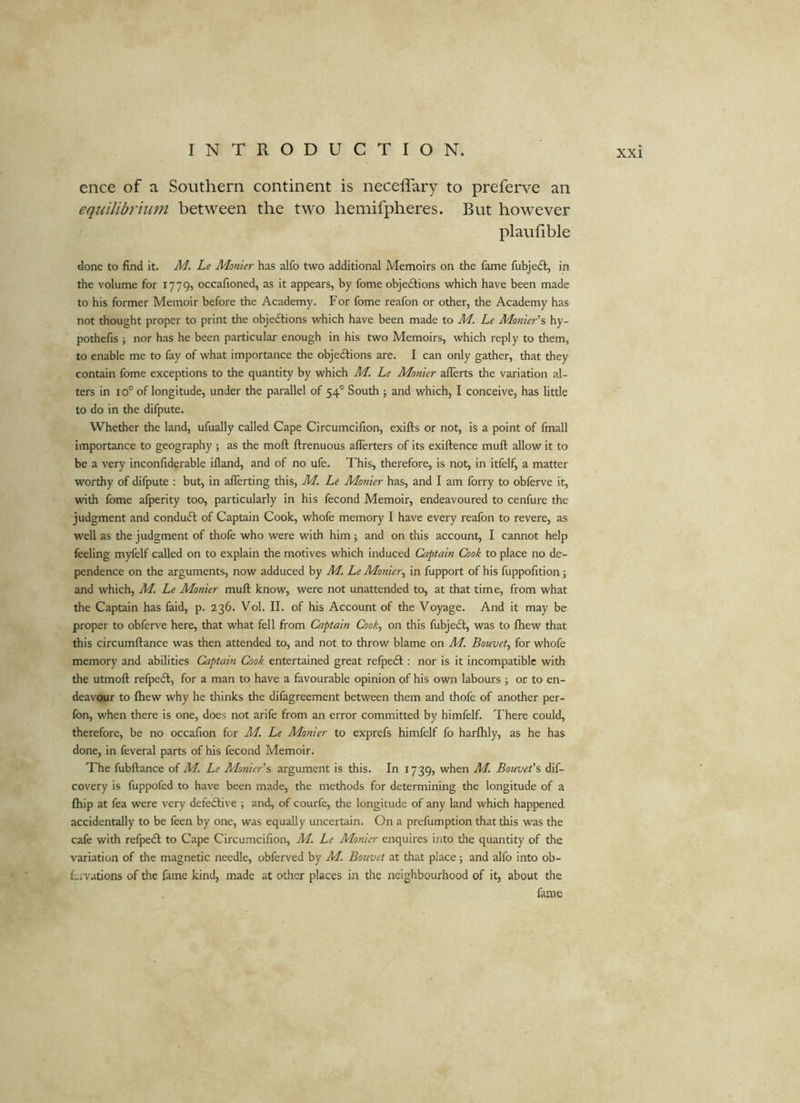 ence of a Southern continent is neceffary to preferve an equilibrium between the two hemifpheres. But however plaufible done to find it. M. Le Monier has alfo two additional Memoirs on the fame fubjedl, in the volume for 1779, occafioned, as it appears, by fome objedlions which have been made to his former Memoir before the Academy. For fome reafon or other, the Academy has not thought proper to print the objedtions which have been made to M. Le Monier’s hy- pothefis ; nor has he been particular enough in his two Memoirs, which reply to them, to enable me to fay of what importance the objedtions are. I can only gather, that they contain fome exceptions to the quantity by which M. Le Monier aflerts the variation al- ters in 10° of longitude, under the parallel of 54° South j and which, I conceive, has little to do in the difpute. Whether the land, ufually called Cape Circumcifion, exifts or not, is a point of fmall importance to geography ; as the moft ftrenuous aflerters of its exiftence muft allow it to be a very inconfiderable ifland, and of no ufe. This, therefore, is not, in itfelf, a matter worthy of difpute : but, in aflerting this, M. Le Monier has, and I am forry to obferve it, with fome afperity too, particularly in his fecond Memoir, endeavoured to cenfure the judgment and condudt of Captain Cook, whofe memory I have every reafon to revere, as well as the judgment of thofe who were with him; and on this account, I cannot help feeling myfelf called on to explain the motives which induced Captain Cook to place no de- pendence on the arguments, now adduced by M, Le Monier^ in fupport of his fuppofition; and which, M. Le Monier muft know, were not unattended to, at that time, from what the Captain has faid, p. 236. Vol. II. of his Account of the Voyage. And it may be proper to obferve here, that what fell from Captain Cook^ on this fubjedt, was to ftiew that this circumftance was then attended to, and not to throw blame on M. Bouvet^ for whofe memory and abilities Captain Cook entertained great refpedi; nor is it incompatible with the utmoft refpedi, for a man to have a favourable opinion of his own labours ; or to en- deavour to Ihew w’hy he thinks the difagreement between them and thofe of another per- fon, when there is one, does not arife from an error committed by himfelf. There could, therefore, be no occafion for M, Le Monier to exprefs himfelf fo harlhly, as he has done, in feveral parts of his fecond Memoir. The fubftance of M. Le Monier'argument is this. In 1739, when M. Bouvet’s dif- cov'ery is fuppofed to have been made, the methods for determining the longitude of a fliip at fea were very defedlive ; and, of courfe, the longitude of any land which happened accidentally to be feen by one, was equally uncertain. On a prefumption that this was the cafe with refpedl to Cape Circumcifion, M. Le Monier enquires into the quantity of the variation of the magnetic needle, obferved by M. Bouvet at that place; and alfo into ob- £,.yations of the fame kind, made at other places in the neighbourhood of it, about the fame