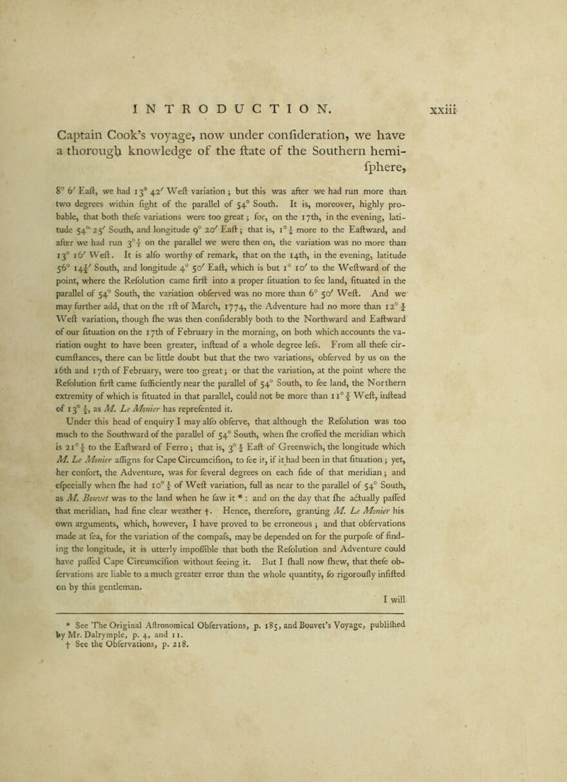 Captain Cook’s voyage, now under confideration, we have a thorough knowledge of the Rate of the Southern hemi- fphere, 8° 6' Eaft, we had 13® 42'' Weft variation ; but this was after we had run more than, two degrees within fight of the parallel of 54° South. It is, moreover, highly pro- bable, that both thefe variations were too great j for, on the 17th, in the evening, lati- tude 54°‘25'' South, and longitude 9° 20'' Eaft; that is, i°| more to the Eaftward, and after we had run on the parallel we were then on, the variation was no more than 13° 16^ Weft. It is alfo worthy of remark, that on the 14th, in the evening, latitude 56° 14V South, and longitude 4® 50' Eaft, which is but i° lO'' to the Weftward of the point, where the Refolution came firft into a proper fituation to fee land, fituated in the parallel of 54° South, the variation obferved was no more than 6° 50' Weft. And we may further add, that on the ift of March, 1774, the Adventure had no more than I2°f Weft variation, though ftie was then confiderably both to the Northward and Eaftward of our fituation on the 17th of February in the morning, on both which accounts the va- riation ought to have been greater, inftead of a whole degree lefs. From all thefe cir- cumftances, there can be little doubt but that the two variations, obferved by us on the 16th and 17 th of February, were too great; or that the variation, at the point where the Refolution firft came fufficiently near the parallel of 54° South, to fee land, the Northern extremity of which is fituated in that parallel, could not be more than 11° Weft, inftead of 13° I, as M. Le Monier has reprefented it. Under this head of enquiry I may alfo obferve, that although the Refolution was too much to the Southward of the parallel of 54° South, when fhe crofted the meridian which is 2i°i to the Eaftward of Ferro ; that is, 3° \ Eaft of Greenwich, the longitude which M. Le Monier affigns for Cape Circumcifion, to fee it, if it had been in that fituation; yet, her confort, the Adventure, was for feveral degrees on each fide of that meridian; and efpecially when fhe had 10° | of Weft variation, full as near to the parallel of 54° South, as M. Bouvet was to the land when he faw it * : and on the day that fhe adlually pafted that meridian, had fine clear weather f. Hence, therefore, granting M. Le Monier his own arguments, which, however, I have proved to be erroneous ; and that obfervations made at fea, for the variation of the compafs, may be depended on for the purpofe of find- ing the longitude, it is utterly impoffible that both the Refolution and Adventure could have pafted Cape Circumcifion without feeing it. But I fhall now fhew, that thefe ob- fervations are liable to a much greater error than the whole quantity, fo rigoroufly infilled on by this gentleman. I will • See The Original Aftronomical Obfervations, p. 185, and Bouvet’s Voyage, publilhed by Mr. Dalrymple, p. 4, and ii. t See the Obfervations, p. 218.