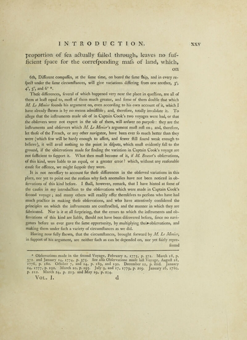 proportion of fea adfually failed through, leaves no fuf- iicient fpace for the correfponding mafs of land, which, on 6th, DifFerent compafles, at the fame time, on board the fame (hip, and in every re- fpedt under the fame circumftances, will give variations differing from one another, 3, 4°, 5°, and 6° *. Thefe differences, feveral of which happened very near the place in queftion, are all of them at leaft equal to, moft of them much greater, and fome of them double that which M. Le Monier founds his argument on, even according to his own account of it, which I have already fhewn is by no means admiffible; and, therefore, totally invalidate it. To allege that the inftruments made ufe of in Captain Cook’s two voyages were bad, or that the obfervers were not expert in the ufe of them, will anfwer no purpofe : they are the inftruments and obfervers which M. Le Monier’s argument muft reft on; and, therefore, let thofe of the French, or any other navigator, have been ever fo much better than they were (which few will be hardy enough to aflert, and fewer ftill found weak enough to believe), it will avail nothing to the point in difpute, which muft evidently fall to the ground, if the obfervations made for finding the variation in Captain Cook’s voyage are not fufficient to fupport it. What then muft become of it, if M. Bouvet’s obfervations, of this kind, were liable to an equal, or a greater error ? which, without any reafonable caufe for offence, we might fuppofe they were. It is not neceffary to account for thefe differences in the obferved variations in this place, nor yet to point out the reafons why fuch anomalies have not been noticed in ob- fervations of this kind before. I fhall, however, remark, that I have hinted at fome of the caufes in my introduftion to the obfervations which were made in Captain Cook’s fecond voyage ; and many others will readily offer themfelves to perfons who have had much practice in making thefe obfervations, and who have attentively confidered the principles on which the inftruments are conftrufted, and the manner in which they are fabricated. Nor is it at all furprizing, that the errors to which the inftruments and ob- fervations of this kind are liable, fhould not have been difcovered before, fince no navi- gators before us ever gave the fame opportunity, by multiplying theii» obfervations, and making them under fuch a variety of circumftances as we did. Having now fully fhewn, that the circumftances, brought forward by ML. Le Monier^ In fupport of his argument, are neither fuch as can be depended on, nor yet fairly repre- fented * Obfervations made in the fecond Voyage, February 2, 1773, p. 371. March 18, p. 372. and January 24, 1774, p. 375. See alfo Obfervations made laft Voyage, Auguft 18, 1776, p. 180. Odtober 7, and 14, p. 189, and 190. December 12, p. ibid. January 24, 1777, P- ‘92* March 10, p. 193. July 9, and 17, 1779, p. 209. January 16, 1780, p. 212. March 24, p. 213. and May 19, p. 214. VoL. I. d