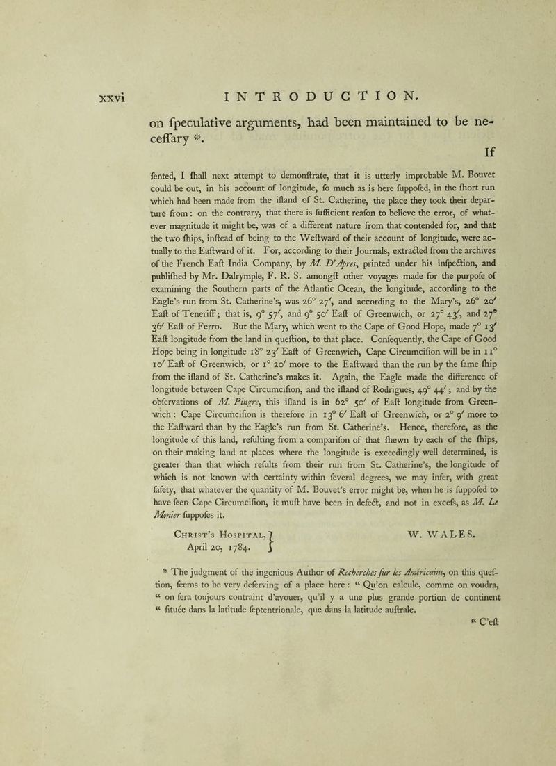 on fpeculative arguments, had been maintained to be ne- celTary If fented, I fhall next attempt to demonftrate, that it is utterly improbable M. Bouvet could be out, in his account of longitude, fo much as is here fuppofed, in the fhort run which had been made from the ifland of St. Catherine, the place they took their depar- ture from; on the contrary, that there is fufficient reafon to believe the error, of what- ever magnitude it might be, was of a different nature from that contended for, and that the two fhips, inftead of being to the Weft ward of their account of longitude, were ac- tually to the Eaftward of it. For, according to their Journals, extrafted from the archives of the French Eaft India Company, by M. D’Apres^ printed under his infpedllon, and publifhed by Mr. Dalrymple, F. R. S. amongft other voyages made for the purpofe of examining the Southern parts of the Atlantic Ocean, the longitude, according to the Eagle’s run from St. Catherine’s, was 26° 27', and according to the Mary’s, 26° 20' Eaft of TenerifF; that is, 9° 57', and 9° 50' Eaft of Greenwich, or 27° 43', and 27* 36' Eaft of Ferro. But the Mary, which went to the Cape of Good Hope, made 7° 13' Eaft longitude from the land In queftlon, to that place. Confequently, the Cape of Good Hope being In longitude 18° 23'' Eaft of Greenwich, Cape Circumcifion will be in 11° 10^ Eaft of Greenwich, or 1° 20' more to the Eaftward than the run by the fame fhip from the ifland of St. Catherine’s makes it. Again, the Eagle made the difference of longitude between Cape Circumcifion, and the ifland of Rodrigues, 49° 44''; and by the obfervations of M. Pingre^ this ifland is In 62° 50' of Eaft longitude from Green- wich : Cape Circumcifion is therefore in 13° b' Eaft of Greenwich, or 2° 9' more to the Eaftward than by the Eagle’s run from St. Catherine’s. Hence, therefore, as the longitude of this land, relulting from a comparifon of that fhewn by each of the fhips, on their making land at places where the longitude is exceedingly well determined, is greater than that which refults from their run from St. Catherine’s, the longitude of which Is not known with certainty within feveral degrees, we may infer, with great fafety, that whatever the quantity of M. Bouvet’s error might be, when he is fuppofed to have feen Cape Circum.cifion, it muft have been in defedl, and not in excefs, as he Monier fuppofes It. Christ’s Hospital,! W. WALES. April 20, 1784. I * The judgment of the ingenious Author of Recherches fur les Americains^ on this quef- tlon, feems to be very deferving of a place here : “ Qu’on calcule, comme on voudra, “ on fera toujours contraint d’avouer, qu’il y a une plus grande portion de continent “ fituee dans la latitude feptentrionale, que dans la latitude auftrale. « C’eft