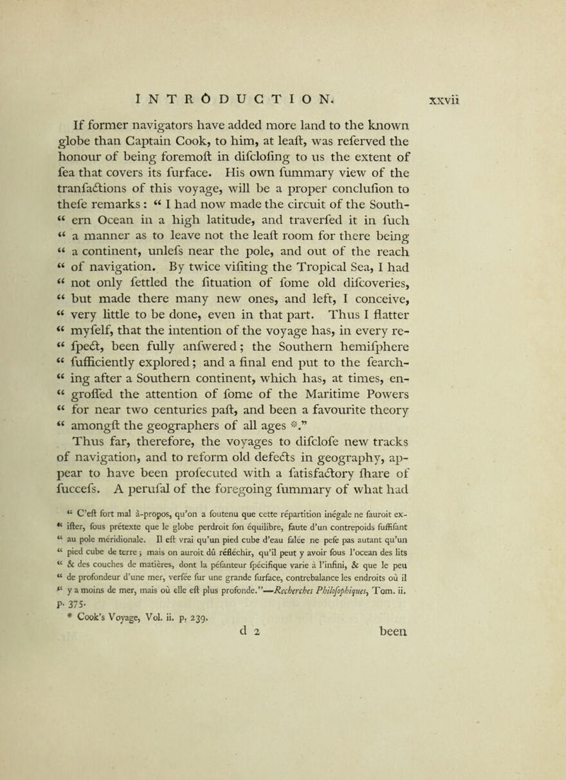 If former navigators have added more land to the known globe than Captain Cook, to him, at leaft, was referved the honour of being foremoft in difcloling to us the extent of fea that covers its furface. His own fummary view of the tranfa6lions of this voyage, will be a proper conclulion to thefe remarks : “ I had now made the circuit of the South- “ ern Ocean in a high latitude, and traverfed it in fuch a manner as to leave not the leaft room for there being “ a continent, unlefs near the pole, and out of the reach ‘‘ of navigation. By twice vifiting the Tropical Sea, I had not only fettled the fttuation of fome old difcoveries, “ but made there many new ones, and left, 1 conceive, “ very little to be done, even in that part. Thus I flatter myfelf, that the intention of the voyage has, in every re- ‘‘ fpe(ft, been fully anfwered; the Southern hemifphere “ fufficiently explored; and a final end put to the fearch- “ ing after a Southern continent, which has, at times, en- “ grofled the attention of fome of the Maritime Powers “ for near two centuries paft, and been a favourite theory “ amongft the geographers of all ages Thus far, therefore, the voyages to difclofe new tracks of navigation, and to reform old defecfts in geography, ap- pear to have been profecuted with a fatisfacftory fhare of fuccefs. A perufal of the foregoing fummary of what had C’eft fort mal a-propos, qu’on a foutenu que cette repartition inegale ne fauroit ex- ifter, fous pretexte que le globe perdroit fon equilibre, faute d’un contrepoids fuffifant “ au pole meridionale. II eft vrai qu’un pied cube d’eau falee ne pefe pas autant qu’un “ pied cube de terre; mais on auroit du reflechir, qu’il peut y avoir fous I’ocean des lits “ & des couches de matieres, dont la pefanteur fpeciflque varie a I’infini, & que le peu “ de profondeur d’une mer, verfee fur une grande furface, contrebalance les endroits ou il “ y a moins de mer, mais ou elle eft plus Y>^oionAe.”—Recherches Philofophiques^ Tom. ii. P- 375- * Cook’s Voyage, Vol. ii. p. 239. d 2 been