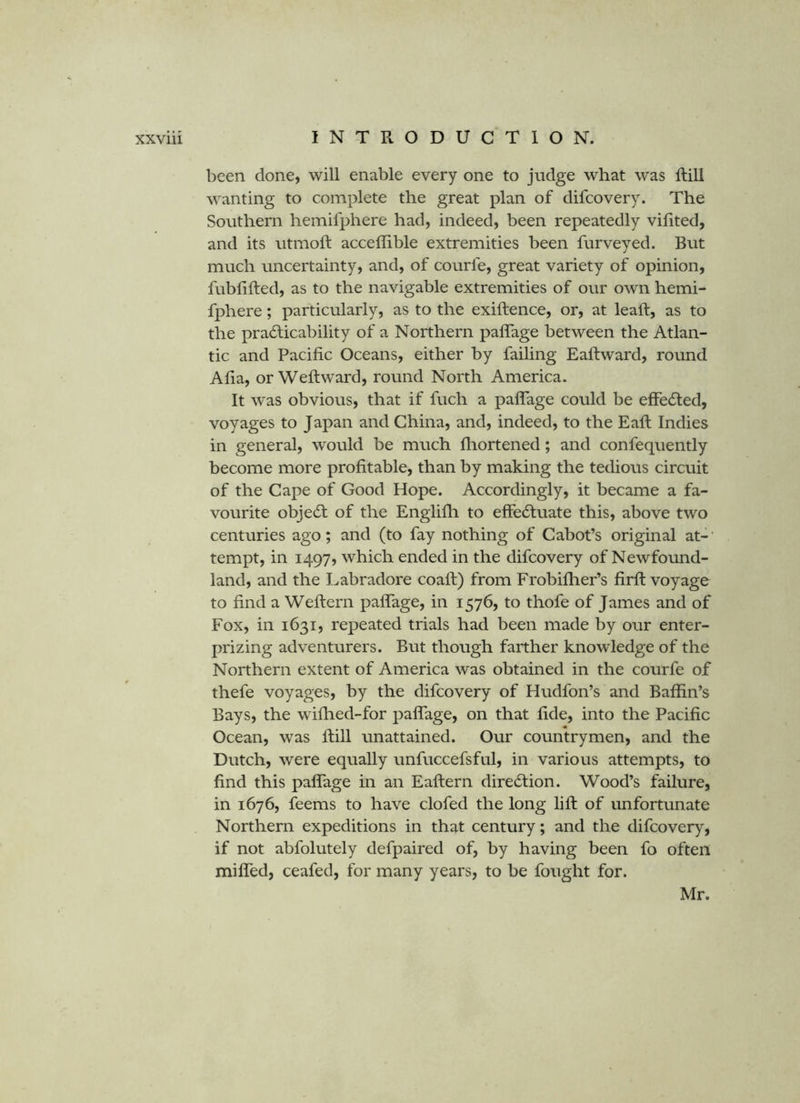 been done, will enable every one to jndge what was ftill wanting to complete the great plan of difcovery. The Southern hemifphere had, indeed, been repeatedly vihted, and its utmoft acceffible extremities been furveyed. But much uncertainty, and, of courfe, great variety of opinion, fublifted, as to the navigable extremities of our own hemi- fphere ; particularly, as to the exiftence, or, at leaft, as to the pradticability of a Northern paflage between the Atlan- tic and Pacific Oceans, either by failing Eaftward, round Afia, or Weftward, round North America. It was obvious, that if fuch a paflage could be effecSled, voyages to Japan and China, and, indeed, to the Eaft Indies in general, would be much fliortened; and confequently become more profitable, than by making the tedious circuit of the Cape of Good Hope. Accordingly, it became a fa- vourite objedt of the Englifh to effedluate this, above two centuries ago; and (to fay nothing of Cabot’s original at-' tempt, in 1497, which ended in the difcovery of Newfound- land, and the Labradore coaft) from Frobiflier’s firfl: voyage to find a Weftern paflTage, in 1576, to thofe of James and of Fox, in 1631, repeated trials had been made by our enter- prizing adventurers. But though farther knowledge of the Northern extent of America was obtained in the courfe of thefe voyages, by the difcovery of Hudfon’s and Baffin’s Bays, the wiflied-for paflage, on that fide, into the Pacific Ocean, was ftill unattained. Our countrymen, and the Dutch, were equally unfuccefsful, in various attempts, to find this paflage in an Eaftern diredtion. Wood’s failure, in 1676, feems to have clofed the long lift of unfortunate Northern expeditions in that century; and the difcovery, if not abfolutely defpaired of, by having been fo often mifled, ceafed, for many years, to be fought for. Mr.