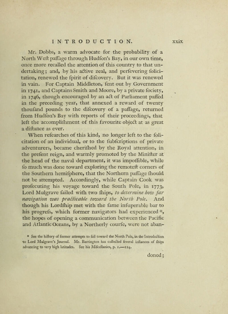 Mr. Dobbs, a warm advocate for the probability of a North Weft paflage through Hudfon’s Bay, in our own time, once more recalled the attention of this country to that un- dertaking ; and, by his acftive zeal, and perfevering folici- tation, renewed the fpirit of difcovery. But it was renewed in vain. For Captain Middleton, fent out by Government in 1741, and Captains Smith and Moore, by a private fociety, in 1746, though encouraged by an a(ft of Parliament pafled in the preceding year, that annexed a reward of twenty thoufand pounds to the difcovery of a paflage, returned from Hudfon’s Bay with reports of their proceedings, that left the accomplifliment of this favourite obje6l at as great a diftance as ever. When refearches of this kind, no longer left to the fbli- citation of an individual, or to the fubfcriptions of private adventurers, became cheriflied by the Royal attention, in the prefent reign, and warmly promoted by the Minifter at the head of the naval department, it was impoflible, while fo much was done toward exploring the remoteft corners of the Southern hemifphere, that the Northern paflage fliould not be attempted. Accordingly, while Captain Cook was profecuting his voyage toward the South Pole, in 1773, Lord Mulgrave failed with two fliips, to determine how far navigation was pradiicable toward the North Pole, And though his Lordfhip met with the fame infuperable bar to his progrefs, which former navigators had experienced’‘b the hopes of opening a communication between the Pacific and Atlantic Oceans, by a Northerly courfe, were not aban- * See the hiftory of former attempts to fail toward the North Pole, in the Introdu<£l:ion to Lord Mulgrave’s Journal. Mr. Barrington has colledled feveral inftances of ftiips advancing to very high latitudes. See his Mifcellanies, p. i.-—124. doned;