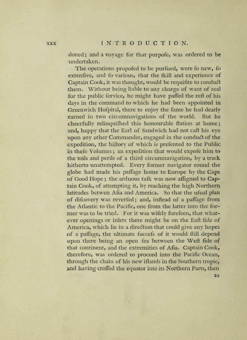 cloned; and a voyage for that pnrpofe, was ordered to be undertaken. The operations propofed to be pnrfued, were fo new, fo -extenfive, and fo various, that the Ikill and experience of Captain Cook, it was thought, would be requifite to conduct them. Without being liable to any charge of want of zeal for the public fervice, he might have pafled the reft of his days in the command to which he had been appointed in Greenwich Hofpital, there to enjoy the fame he had dearly earned in two circumnavigations of the world. But he cheerfully rehnquiflied this honourable ftation at home; and, happy that the Earl of Sandwich had not caft his eye upon any other Commander, engaged in the conduct of the expedition, the hiftory of which is prefented to the Public in thefe Volumes; an expedition that would expofe him to the toils and perils of a third circumnavigation, by a track hitherto unattempted. Every former navigator round the globe had made his paflage home to Europe by the Cape of Good Hope ; the arduous tafk was now afligned to Cap- tain Cook, of attempting it, by reaching the high Northern latitudes betwen Afta and America. So that the ufual plan of difcovery was reverfed; and, inftead of a paflage from the Atlantic to the Pacific, one from the latter into the for- mer was to be tried. For it was wifely forefeen, that what- ever openings or inlets there might be on the Eaft fide of America, which lie in a direction that could give any hopes of a paflage, the ultimate fuccefs of it would ftill depend upon there being an open fea between the Weft fide of that continent, and the extremities of Afia. Captain Cook, therefore, was ordered to proceed into the Pacific Ocean, through the chain of his new iflands in the Southern tropic, and having crofifed the equator into its Northern Parts, then to