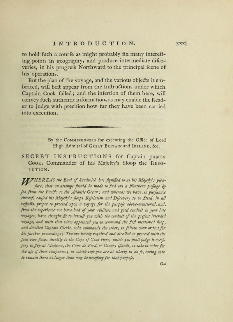 to hold fuch a courfe as might probably fix many intereft- ing points in geography, and produce intermediate difco- veries, in his progrefs Northward to the principal fcene of his operations. But the plan of the voyage, and the various objedts it em- braced, will befi; appear from the Inftrudtions under which Captain Cook failed; and the infertion of them here, will convey fuch authentic information, as may enable the Read- er to judge with precifion how far they have been carried into execution. By the Commissioners for executing the Office of Lord High Admiral of Great Britain and Ireland, &c. SECRET INSTRUCTIONS for Captain James Cook, Commander of his Majefty’s Sloop the Reso- lution. T^f^HEREAS the Earl of Sandwich has fignified to us his Majejly’s plea- JurCy that an attempt Jhould be made to find out a Northern pajfage by Jea from the Pacific to the Atlantic Ocean; and whereas we have, in purfuance thereof, caufed his Majefty's fioops Refolution and Difcovery to be fitted, in all refpebls, proper to proceed upon a voyage for the purpofe above-mentioned, and, from the experience we have had of your abilities and good conduct in your late voyages, have thought fit to intruft you with the conduct of the prejent intended voyage, and with that view appointed you to command the firji mentioned floop, and direbted Captain Clerke, who commands the other, to follow your orders for his further proceedings ; Tou are hereby required and directed to proceed with the Jaid two fioops direbily to the Cape of Good Hope, unlefs you Jhall judge it necej- fary to flop at Madeira, the Cape de Verd, or Canary Ifiands, to take in wine far the ufe of their companies; in which cafe you are at liberty to do fo, taking care to remain there no longer than may be necejfary for that purpofe, 0«
