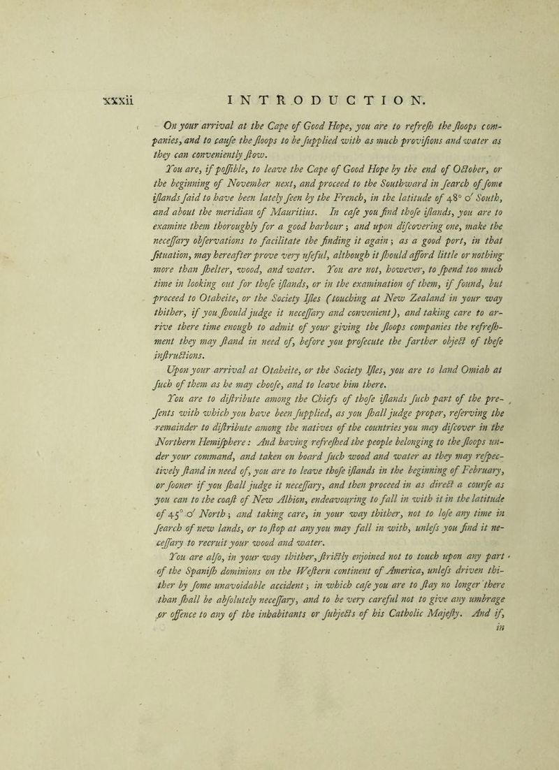 On your arrival at the Cape of Good Hope, you are to refreflj the /loops com- panies, and to cauje the /loops to he /applied with as much provi/ions and water as they can conveniently /low. Tou are, if poffible, to leave the Cape of Good Hope by the end of Oblober, or the beginning of November next, and proceed to the Southward in fearch of feme ijlands/aid to have been lately feen by the French, in the latitude of o' South, and about the meridian of Mauritius. In cafe you find thofe ijlands, you are to examine them thoroughly for a good harbour; and upon difeovering one, make the neceffary obfervations to facilitate the finding it again; as a good port, in that fituation, may hereafter prove very ufeful, although it fhould afford little or nothing more than Jhelter, wood, and water. You are not, however, to fpend too much time in looking out for thofe ijlands, or in the examination of them, if found, but proceed to Otaheite, or the Society IJles (touching at New Zealand in your way thither, if you, fhould judge it neceffary and convenient), and taking care to ar- rive there time enough to admit of your giving the /loops companies the refre/h- ment they may /land in need of, before you profecute the farther objebi of thefe injlrublions. Upon your arrival at Otaheite, or the Society IJles, you are to land Omiah at fuch of them as he may choofe, and to leave him there. Tou are to dijlribute among the Chiefs of thofe ijlands fuch part of the pre- Jents with which you have been /applied, as you Jhall judge proper, referving the remainder to diflribute among the natives of the countries you may difcover in the Northern Hemifphere: And having refrejhed the people belonging to the /loops un- der your command, and taken on board fuch wood and water as they may refpec- tively /land in need of, you are to leave thofe ijlands in the beginning of February, or fooner if you Jhall judge it neceffary, and then proceed in as dire It a courfe as you can to the coajl of New Albion, endeavouring to fall in with it in the latitude of o' North-, amd taking care, in your way thither, not to lofe any time in fearch of new lands, or to flop at any you may fall in with, unlefs you find it ne- ceffary to recruit your wood and water. You are alfo, in your way thither, Jiriblly enjoined not to touch upon any part of the Spanifh dominions on the Weftern continent of America, unlefs driven thi- ther by fome unavoidable accident-, in which cafe you are to flay no longer'there than Jhall be abfolutely neceffary, and to be very careful not to give any umbrage or offence to any of the inhabitants or fubjebls of his Catholic Majejly. And if, in