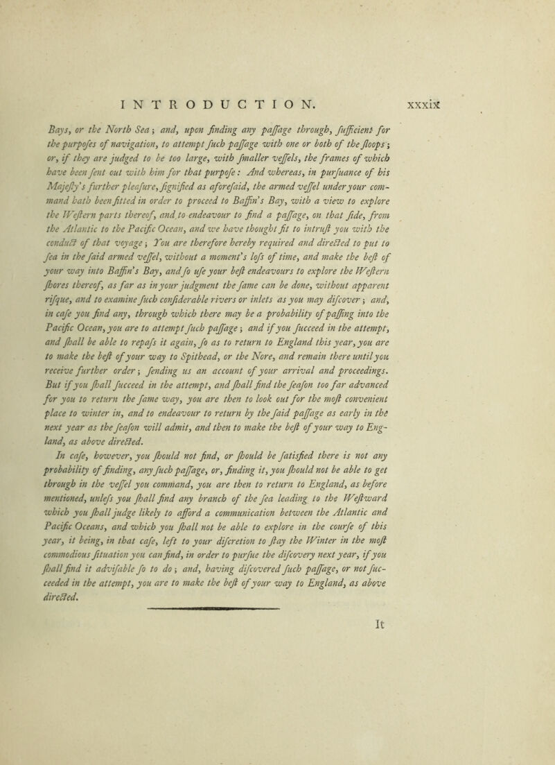 Bays, or the North Sea; and, upon finding any pajfage through, Jufficient for the purpofes of navigation, to attempt Juch pajfage with one or both of the Jloops -, or, if they are judged to be too large, with fmaller veffels, the frames of which have been fent out with him for that purpofe: And whereas, in purfuance of his Majefy's further pleafure,fignified as aforefaid, the armed vejfel under your com- mand hath been fitted in order to proceed to Baffin s Bay, with a view to explore the IVeflern parts thereof, and,to endeavour to find a pajfage, on that fide, from the Atlantic to the Pacific Ocean, and we have thought fit to intruji you with the conduSi of that voyage j Tou are therefore hereby required and directed to put to fea in the faid armed vejfel, without a moment's lofs of time, and make the beft of your way into Baffin's Bay, andfo ufe your beft endeavours to explore the Weftern Jhores thereof, as far as in your judgment the fame can be done, without apparent rifque, and to examine fuch confiderable rivers or inlets as you may difcover j and, in cafe you find any, through which there may be a probability of pajfing into the Pacific Ocean, you are to attempt fuch pajfage •, and if you fucceed in the attempt, and fhall be able to repafs it again, fo as to return to England this year, you are to make the beft of your way to Spithead, or the Nore, and remain there until you receive further order; fending us an account of your arrival and proceedings. But if you ftsall fucceed in the attempt, and fhall find the feafon too far advanced for you to return the fame way, you are then to look out for the moft convenient place to winter in, and to endeavour to return by the faid pajfage as early in the next year as the feafon will admit, and then to make the beft of your way to Eng- land, as above direbled. In cafe, however, you fhould not find, or Jhould be fatisfied there is not any probability of finding, any fuch pajfage, or, finding it, you fhould not be able to get through in the vejfel you command, you are then to return to England, as before mentioned, unlefs you fhall find any branch of the fea leading to the Weftward which you fhall judge likely to afford a communication between the Atlantic and Pacific Oceans, and which you fhall not be able to explore in the courfe of this year, it being, in that cafe, left to your difcretion to flay the Winter in the moft commodious fituation you can find, in order to purfue the dijcovery next year, if you floall find it advifable fo to do; and, having difcovered fuch pajfage, or not fuc- ceeded in the attempt, you are to make the beft of your way to England, as above direlied. It