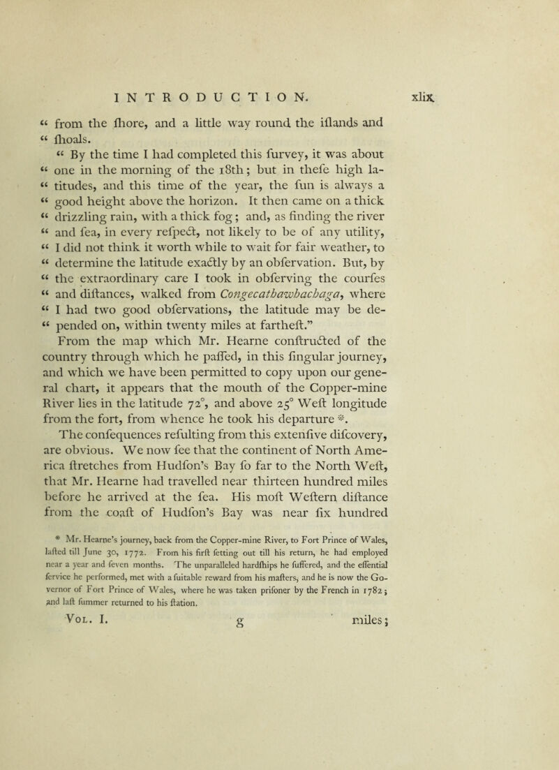 “ from the fliore, and a little way round the iflands and “ flioals. ‘‘By the time I had completed this furvey, it was about “ one in the morning of the i8th; but in thefe high la- “ titudes, and this time of the year, the fun is always a “ good height above the horizon. It then came on a thick “ drizzling rain, with a thick fog; and, as finding the river “ and fea, in every refpecSt, not likely to be of any utility, “ I did not think it worth while to wait for fair weather, to “ determine the latitude exa6fly by an obfervation. But, by “ the extraordinary care I took in obferving the courfes “ and diftances, walked from Congecathawbachaga, where “ I had two good obfervations, the latitude may be de- “ pended on, within twenty miles at fartheft.” From the map which Mr. Hearne conftrutTed of the country through which he paffed, in this lingular journey, and which we have been permitted to copy upon our gene- ral chart, it appears that the mouth of the Copper-mine River lies in the latitude 72°, and above 25° Weft longitude from the fort, from whence he took his departure The confequences refulting from this extenfive difcovery, are obvious. We now fee that the continent of North Ame- rica ft retches from Hudfon’s Bay fo far to the North Weft, that Mr. Hearne had travelled near thirteen hundred miles before he arrived at the fea. His moft Weftern diftance from the coaft of Hudfon’s Bay was near fix hundred * Mr. Hearne’s journey, back from the Copper-mine River, to Fort Prince of Wales, lafted till June 30, 1772. From his firft fetting out till his return, he had employed near a year and feven months. The unparalleled hardlhips he fuffered, and the eflential fcrvice he performed, met with a fuitable reward from his mafters, and he is now the Go- vernor of Fort Prince of Wales, where he was taken prifoner by the French in 17825 and laft fummer returned to his Ration. VoL. I. g miles;