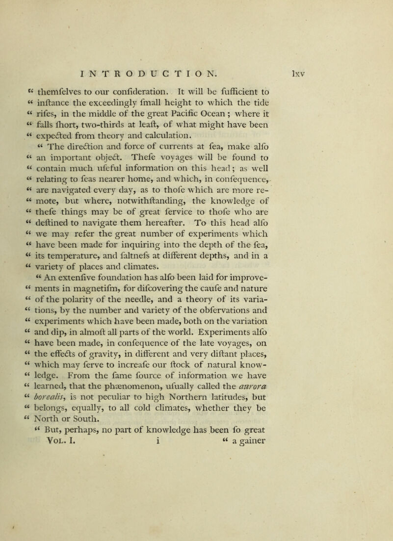 themfelves to our conficleration. It will be fufficient to “ inftance the exceedingly fmall height to which the tide ‘‘ rifes, in the middle of the great Pacific Ocean ; where it “ falls fliort, two-thirds at leaft, of what might have been “ expe6led from theory and calculation. “ The direcSlion and force of currents at fea, make alfo “ an important objetfi;. Thefe voyages will be found to “ contain much ufeful information on this head; as well “ relating to feas nearer home, and which, in confequence,- “ are navigated every day, as to thofe which are more re- “ mote, but where, notwithftanding, the knowledge of ‘‘ thefe things may be of great fervice to thofe who are “ deftined to navigate them hereafter. To this head alfo ‘‘ we may refer the great number of experiments which “ have been made for inquiring into the depth of the fea, ‘‘ its temperature, and faltnefs at different depths, and in a variety of places and climates. “ An extenfive foundation has alfo been laid for improve- “ ments in magnetifm, for difcovering the caufe and nature “ of the polarity of the needle, and a theory of its varia- “ tions, by the number and variety of the obfervations and experiments which have been made, both on the variation “ and dip, in almoft: all parts of the world. Experiments alfo “ have been made, in confequence of the late voyages, on “ the effedls of gravity, in different and very diftant places, “ which may ferve to increafe our ftock of natural know- “ ledge. From the fame fource of information we have “ learned, that the phenomenon, ufually called the aurora borealis^ is not peculiar to high Northern latitudes, but “ belongs, equally, to all cold climates, whether they be North or South. But, perhaps, no part of knowledge has been fo great VoL. I. i “a gainer /