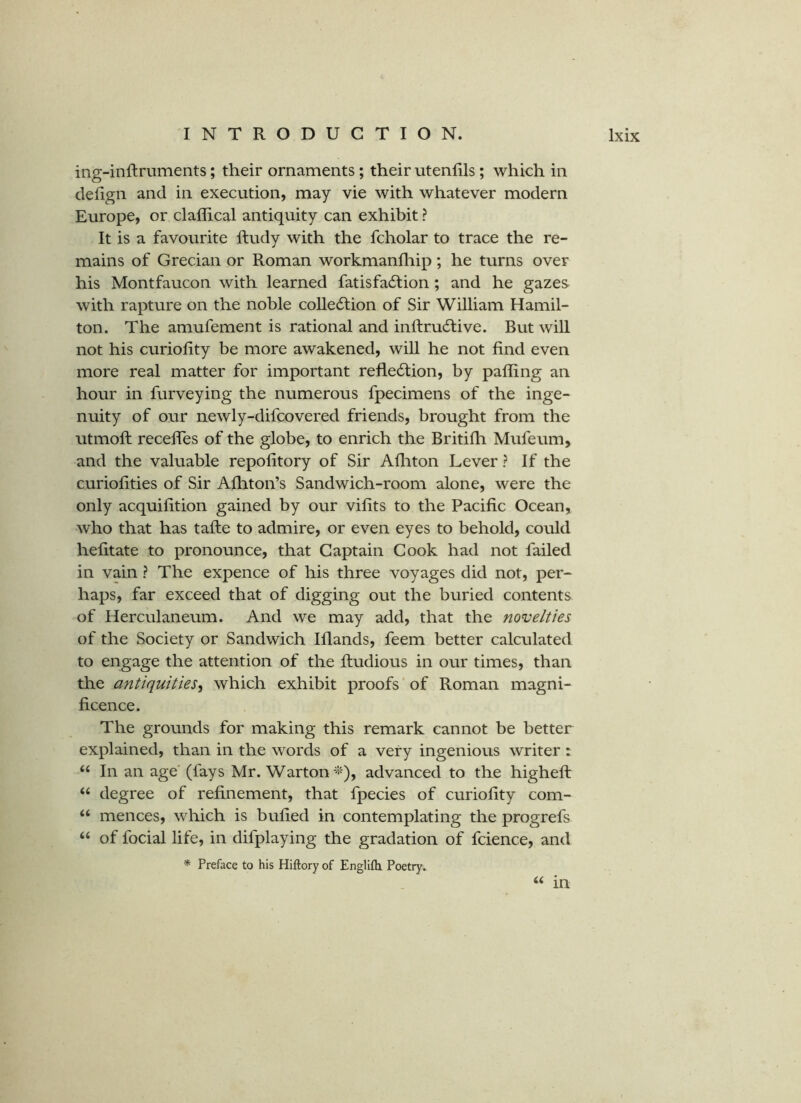 ing-inftruments; their ornaments; their utenlils; which in defign and in execution, may vie with whatever modern Europe, or claflical antiquity can exhibit ? It is a favourite ftudy with the fcholar to trace the re- mains of Grecian or Roman workmanfliip; he turns over his Montfaucon with learned fatisfa6tion; and he gazes with rapture on the noble colledfion of Sir William Hamil- ton. The amufement is rational and inftrudfive. But will not his curiofity be more awakened, will he not find even more real matter for important refledlion, by pafling an hour in furveying the numerous fpecimens of the inge- nuity of our newly-difcovered friends, brought from the utmoft recedes of the globe, to enrich the Britifli Mufeum, and the valuable repofitory of Sir Afliton Lever ? If the curiofities of Sir Afhton’s Sandwich-room alone, were the only acquifition gained by our vifits to the Pacific Ocean, who that has tafte to admire, or even eyes to behold, could hefitate to pronounce, that Captain Cook had not failed in vain ? The expence of his three voyages did not, per- haps, far exceed that of digging out the buried contents of Herculaneum. And we may add, that the novelties of the Society or Sandwich Ifiands, feem better calculated to engage the attention of the fiudious in our times, than the antiquities^^ which exhibit proofs of Roman magni- ficence. The grounds for making this remark cannot be better explained, than in the words of a very ingenious writer: “ In an age' (fays Mr. Warton^^), advanced to the highefi: ‘‘ degree of refinement, that fpecies of curiofity com- “ mences, which is bufied in contemplating the progrefs “ of focial life, in difplaying the gradation of fcience, and * Preface to his Hiftory of Englifti Poetry. ‘‘ in