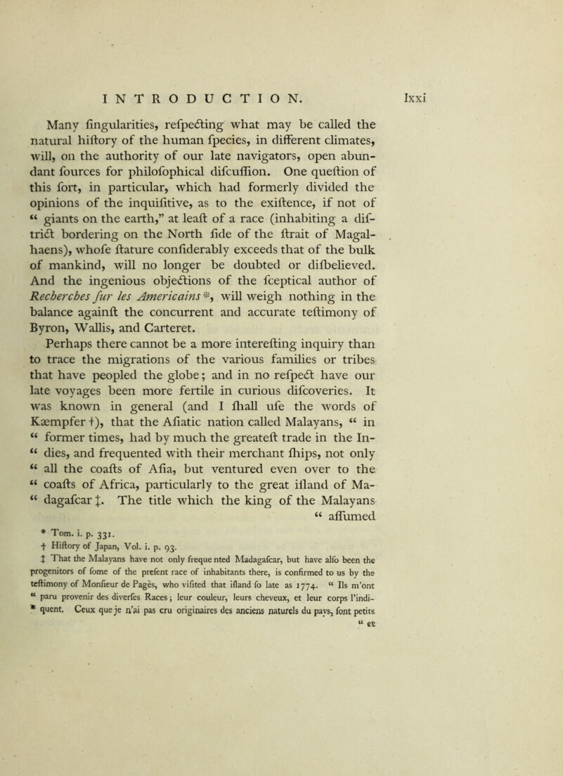 Many Angularities, refpedling what may be called the natural hiftory of the human fpecies, in different climates, will, on the authority of our late navigators, open abun- dant fources for philofophical difcuflion. One queftion of this fort, in particular, which had formerly divided the opinions of the inquifitive, as to the exiftence, if not of “ giants on the earth,” at leaft of a race (inhabiting a dif- tri^ bordering on the North Ade of the Arait of Magal- haens), whofe ftature conAderably exceeds that of the bulk of mankind, will no longer be doubted or difbelieved. And the ingenious objections of the fceptical author of Recherches fur les Americains will weigh nothing in the balance againft the concurrent and accurate teAimony of Byron, Wallis, and Carteret. Perhaps there cannot be a more intereAing inquiry than to trace the migrations of the various families or tribes that have peopled the globe; and in no refpeCl have our late voyages been more fertile in curious difcoveries. It was known in general (and I Aiall ufe the words of Kaempfer f), that the AAatic nation called Malayans, “ in ‘‘ former times, had by much the greateA trade in the In- “ dies, and frequented with their merchant fhips, not only “ all the coaAs of AAa, but ventured even over to the “ coaAs of Africa, particularly to the great iAand of Ma- « dagafcar The title which the king of the Malayans “ aAumed * Tom. i. p. 331, + Hiftory of Japan, Vol. i. p. 93, X That the Malayans have not only freque nted Madagafcar, but have alfo been the progenitors of fome of the prefent race of inhabitants there, is confirmed to us by the teftimony of Monfieur de Pages, who vifited that ifland fo late as 1774. “ Ils m’ont “ paru provenir des diveries Races; leur couleur, leurs cheveux, et leur corps I’indi- * quent. Ceux que je n’ai pas cru originaires des anciens naturels du paysj font petits « et