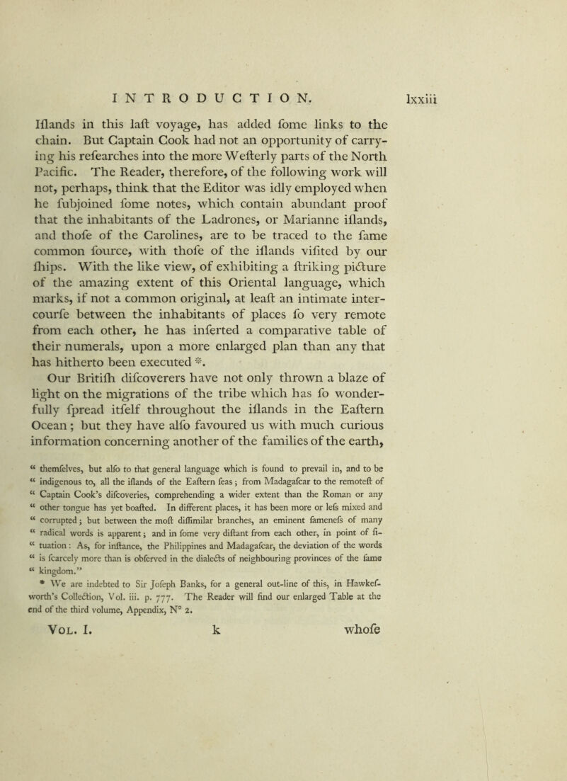 Iflands in this laft voyage, has added fome links to the chain. But Captain Cook had not an opportunity of carry- ing his refearches into the more Wefterly parts of the North Pacific. The Reader, therefore, of the following work will not, perhaps, think that the Editor was idly employed when he fubjoined fome notes, which contain abundant proof that the inhabitants of the Ladrones, or Marianne iflands, and thofe of the Carolines, are to be traced to the fame common fource, with thofe of the iflands vifited by our fliips. With the like view, of exhibiting a ftriking pidfure of the amazing extent of this Oriental language, which marks, if not a common original, at leafl: an intimate inter- courfe between the inhabitants of places fo very remote from each other, he has inferted a comparative table of their numerals, upon a more enlarged plan than any that has hitherto been executed Our Britilh difcoverers have not only thrown a blaze of light on the migrations of the tribe which has fo wonder- fully fpread itfelf throughout the iflands in the Eaftern Ocean; but they have alfo favoured us with much curious information concerning another of the families of the earth, “ themfelves, but alfo to that general language which is found to prevail in, and to be “ indigenous to, all the iflands of the Eaftern feas; from Madagafcar to the remoteft of “ Captain Cook’s difcoveries, comprehending a wider extent than the Roman or any “ other tongue has yet boafted. In different places, it has been more or lefs mixed and “ corrupted; but between the moft difllmilar branches, an eminent famenefs of many “ radical words is apparent; and in fome very diftant from each other, in point of 11- “ tuation; As, for inftance, the Philippines and Madagafcar, the deviation of the words “ is fcarcely more than is obferved in the dialeds of neighbouring provinces of the fame “ kingdom.” * We are indebted to Sir Jofeph Banks, for a general out-line of this, in Hawkef- worth’s Colleition, Vol. iii. p. 777. The Reader will find our enlarged Table at the end of the third volume, Appendix, N” 2. VOL. I. k whofe