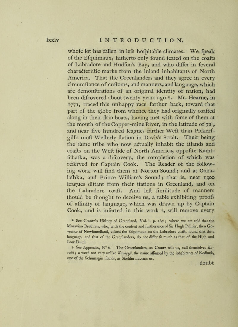 whofe lot has fallen in lefs hofpitable climates. We fpeak of the Efquimaux, hitherto only found feated on the coafts of Labradore and Hudfon’s Bay, and who differ in feveral charadferiftic marks from the inland inhabitants of North America. That the Greenlanders and they agree in every circumftance of cuftoms, and manners, and language, which are demonftrations of an original identity of nation, had been difcovered about twenty years ago Mr. Hearne, in 1771, traced this unhappy race farther back, toward that part of the globe from whence they had originally coafted along in their fkin boats, having met with fome of them at the mouth of the Copper-mine River, in the latitude of 72% and near five hundred leagues farther Weft than Pickerf- gill’s moft Wefterly Ration in Davis’s Strait. Their being the fame tribe who now acStually inhabit the iflands and coafts on the Weft fide of North America, oppofite Kamt- fchatka, was a difcovery, the completion of which was referved for Captain Cook. The Reader of the follow- ing work will find them at Norton Sound; and at Oona- laflika, and Prince William’s Sound; that is, near 1500 leagues diftant from their Rations in Greenland, and on the Labradore coaft. And left fimilitude of manners fliould be thought to deceive us, a table exhibiting proofs of affinity of language, which was drawn up by Captain Cook, and is inferted in this work t, will remove every * See Crantz’s Hiftory of Greenland, Vol. i. p. 262 j where we are told that the Moravian Brethren, who, with the confent and furtherance of Sir Hugh Pallifer, then Go- vernor of Newfoundland, vifited the Efquimaux on the Labradore coaft, found that their language, and that of tlie Greenlanders, do not differ fo much as that of the High and Low Dutch. t See Appendix, N° 6. The Greenlanders, as Crantz tells us, call themfelves Ka- ralit; a word not very unlike Kanagyji^ the name affumed by the inhabitants of Kodiack,, one of the Schumagin illands, as Staehlin informs us. doubt