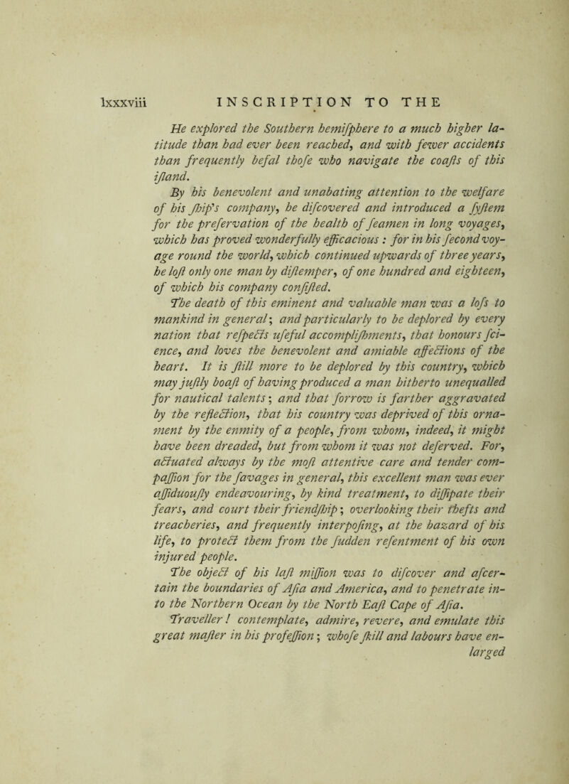 He explored the Southern hemifphere to a much higher la^ titude than had ever been reached^ and with fewer accidents than frequently befal thofe who navigate the coafts of this ijland. By his benevolent and unabating attention to the welfare of his /Inf’s company^ he difcovered and introduced a fyftem for the prefervation of the health of feamen in long voyages, which has proved wonderfully efficacious: for in his fecond voy- age round the world, which continued upwards of three years, helojl only one man by dijlemper, of one hundred and eighteen, of which his company conftjied. /‘he death of this eminent and valuable man was a lofs to mankind in general; and particularly to be deplored by every nation that refpeBs ufeful accomplifloments, that honours fci- ence, and loves the benevolent and amiable affediions of the heart. It is Jiill more to be deplored by this country, which may jujily boaji of having produced a man hitherto unequalled for nautical talents; and that forrow is farther aggravated by the reflediion, that his country was deprived of this orna- ment by the enmity of a people, from whom, indeed, it might have been dreaded, but from whom it was not deferved. For, adiuated always by the moji attentive care and tender com- paffion for the favages in general, this excellent man was ever affiduoujly endeavouring, by kind treatment, to diffipate their fears, and court their friendjljip\ overlooking their thefts and treacheries, and frequently interpojing, at the hazard of his life, to protedi them from the fudden refentment of his own injured people. /he objedi of his laft miffiion was to difcover and afcer- tain the boundaries of Afia and America, and to penetrate in- to the Northern Ocean by the North Faft Cape of AJia. /raveller I contemplate, admire, revere, and emulate this great majler in his profeffiion; whofe/kill and labours have en- larged