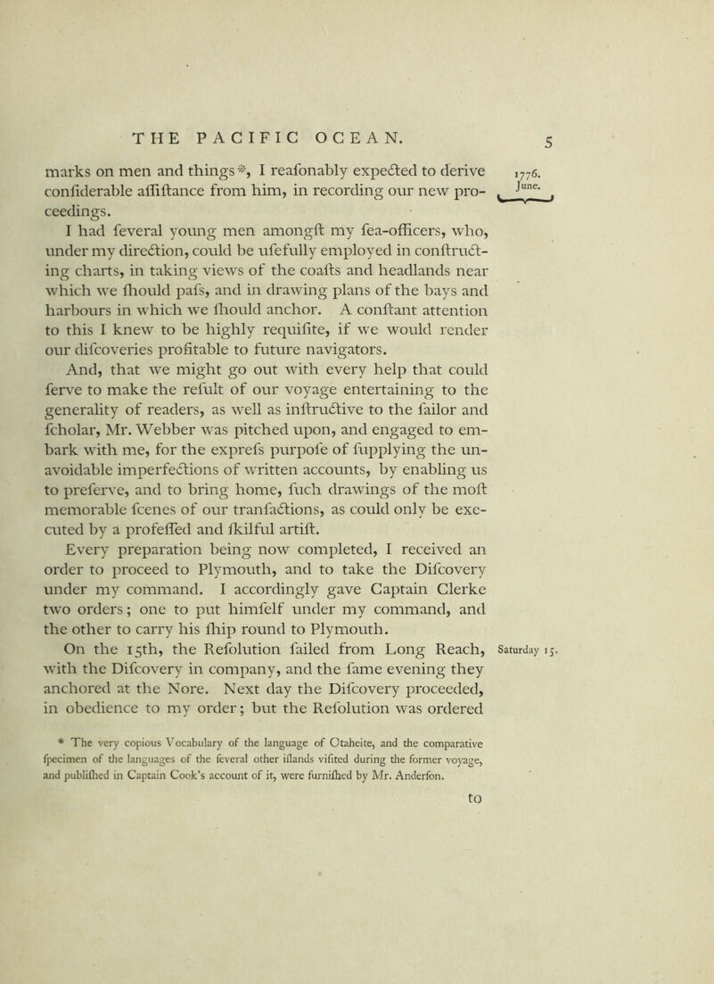 marks on men and things'-iS I reafonably expelled to derive 1776. confiderable affiftance from him, in recording onr new pro- ^ . ceedings. I had feveral young men amongft my fea-officers, who, under my dire6i:ion, could be ufefully employed in conftru6l- ing charts, in taking views of the coafts and headlands near which we Iliould pafs, and in drawing plans of the bays and harbours in which we fliould anchor. A conftant attention to this I knew to be highly requilite, if we would render our difcoveries profitable to future navigators. And, that we might go out with every help that could ferve to make the refult of our voyage entertaining to the generality of readers, as well as inftrudlive to the failor and fcholar, Mr. Webber was pitched upon, and engaged to em- bark with me, for the exprefs purpofe of fupplying the un- avoidable imperfe^Iions of written accounts, by enabling us to preferve, and to bring home, fuch drawings of the moft: memorable fcenes of our tranfadlions, as could only be exe- cuted by a profefled and fkilful artift. Every preparation being now completed, I received an order to proceed to Plymouth, and to take the Difcovery under my command. I accordingly gave Captain Clerke two orders; one to put himfelf under my command, and the other to carry his fliip round to Plymouth. On the 15th, the Refolution failed from Long Reach, Saturday 15. with the Difcovery in company, and the fame evening they anchored at the Nore. Next day the Difcovery proceeded, in obedience to my order; but the Refolution was ordered * The very copious Vocabulary of the language of Ctaheite, and the comparative fpecimen of the languages of the feveral other iflands vifited during the former voyage, and publiflied in Captain Cook’s account of it, were furnifhed by Mr. Anderfon.