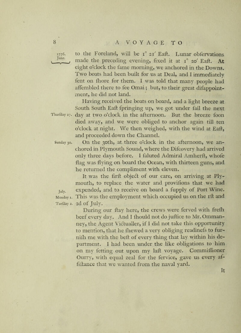 1776. June. ^ ; Thurfday 27. Sunday 30. July. Monday i. Tuefday 2. to the Foreland, will be i° 11' Eaft. Lunar obfervations made the preceding evening, fixed it at 1° 20' Eaft. At eight o’clock the fame morning, we anchored in the Downs. Two boats had been built for us at Deal, and I immediately fent on fliore for them. I was told that many people had aflembled there to fee Omai; but, to their great difappoint- ment, he did not land. Having received the boats on board, and a light breeze at South South Eaft fpringing up, we got under fail the next day at two o’clock in the afternoon. But the breeze foon died away, and we were obliged to anchor again till ten o’clock at night. We then weighed, with the wind at Eaft, and proceeded down the Channel. On the 30th, at. three o’clock in the afternoon, we an- chored in Plymouth Sound, where the Difcovery had arrived only three days before. I faluted Admiral Amherft, whofe flag was flying on board the Ocean, with thirteen guns, and he returned the compliment with eleven. It was the firft objecft of our care, on arriving at Ply- mouth, to replace the water and provifions that we had expended, and to receive on board a fupply of Port Wine. This was the employment which occupied us on the ift and 2d of July. During our ftay here, the crews were ferved with frefh beef every day. And I fliould not do juftice to Mr. Omman- ney, the Agent Vidlualler, if I did not take this opportunity to mention, that he fiiewed a very obliging readinels to fur- nifti me with the beft of every thing that lay within his de- partment. I had been under the like obligations to him on my letting out upon my laft voyage. Commiflioner Ourry, with equal zeal for the fervice, gave us every af- fiftance that we wanted from the naval yard. It