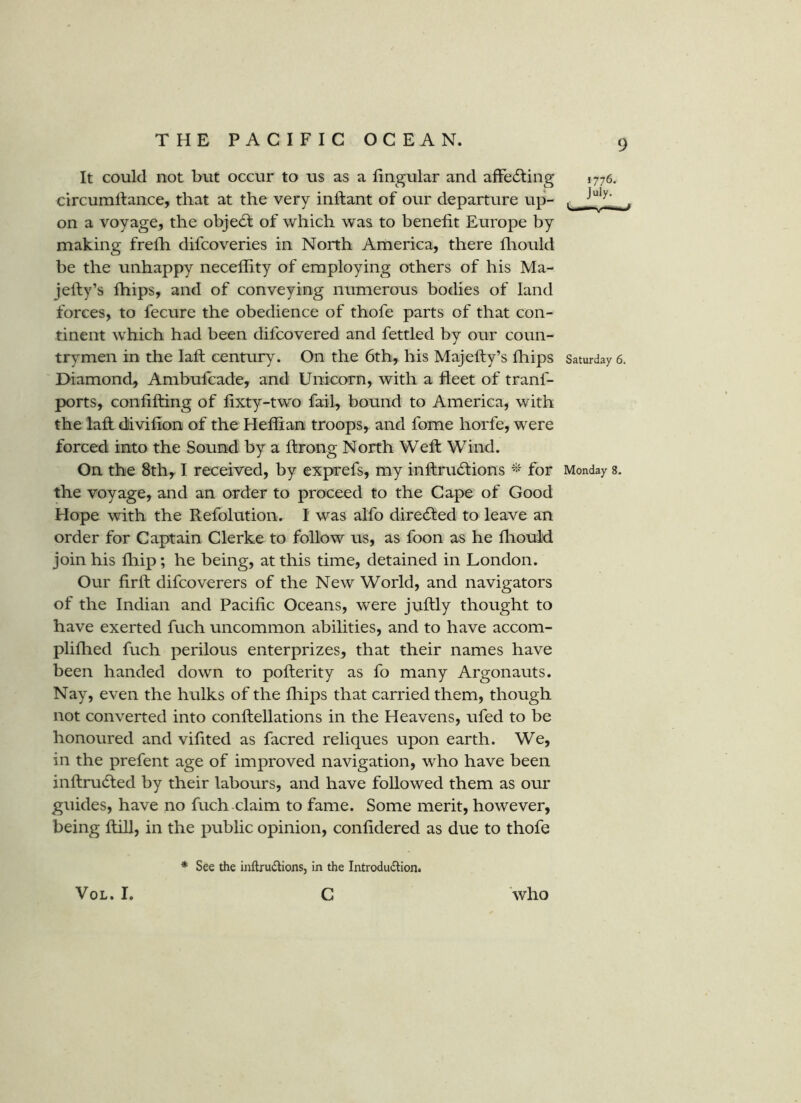 It could not but occur to us as a lingular and affecting 1776. circumllance, that at the very inftant of our departure up- , on a voyage, the object of which was to benefit Europe by making frefh difcoveries in North America, there fhould be the unhappy neceflity of employing others of his Ma- jefiy’s Ihips, and of conveying numerous bodies of land forces, to fecure the obedience of thofe parts of that con- tinent which had been difcovered and fettled by our coun- trymen in the lafi: century. On the 6th, his Majefty’s fliips Saturday 6. Diamond, Ambufcade, and Unicorn, with a fleet of tranf- ports, confifting of fixty-two fail, bound to America, with the lafi: dlivifion of the Heflian troops, and fome horfe, were forced into the Sound by a ftrong North Weft Wind. On the 8th, I received, by exprefs, my inftrucftions for Monday s. the voyage, and an order to proceed to the Cape of Good Hope with the Refolution. I was aifo direcfted to leave an order for Captain Clerke to follow us, as foon as he fliouid join his fhip; he being, at this time, detained in London. Our firft difcoverers of the New World, and navigators of the Indian and Pacific Oceans, were juftly thought to have exerted fuch uncommon abilities, and to have accom- plifhed fuch perilous enterprizes, that their names have been handed down to pofterity as fo many Argonauts. Nay, even the hulks of the fliips that carried them, though not converted into conftellations in the Heavens, ufed to be honoured and vifited as facred reliques upon earth. We, in the prefent age of improved navigation, who have been inftrudted by their labours, and have followed them as our guides, have no fuch-claim to fame. Some merit, however, being ftill, in the public opinion, confidered as due to thofe * See the inftrudions, in the Introdudlion. VoL. I. c who