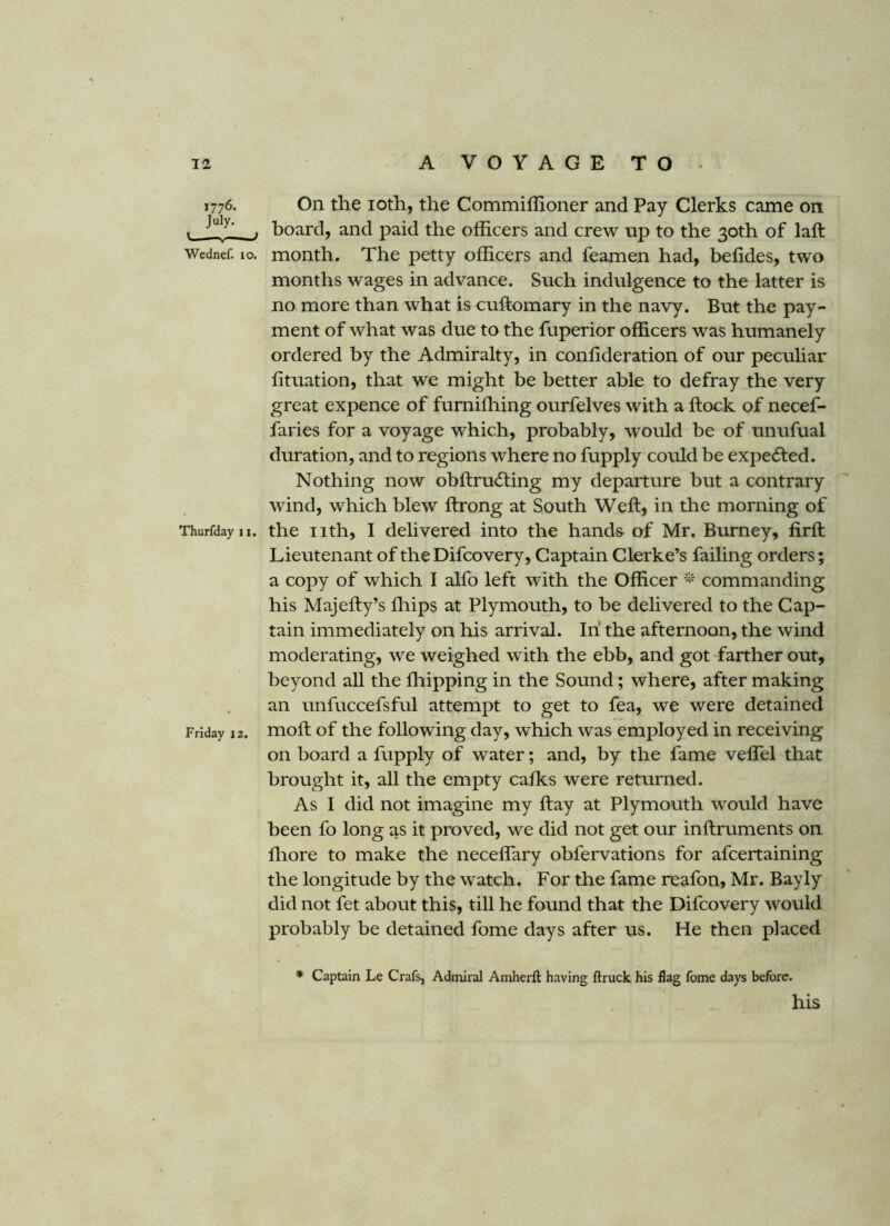 1776. July. V_—V f Wednef. 10. Thurfday 11. Friday 12. On the loth, the Commiffioner and Pay Clerks came on board, and paid the officers and crew np to the 30th of laft month. The petty officers and feamen had, befides, two months wages in advance. Such indulgence to the latter is no more than what is cuftomary in the navy. But the pay- ment of what was due to the fuperior officers was humanely ordered by the Admiralty, in confideration of our peculiar lituation, that we might be better able to defray the very great expence of furnilhing ourfelves with a ftock of necef- faries for a voyage which, probably, would be of unufual duration, and to regions where no fupply could be expected. Nothing now obftrudting my departure but a contrary wind, which blew ftrong at South Weft, in the morning of the nth, I delivered into the hands of Mr. Burney, firft Lieutenant of theDifcovery, Captain Clerke’s failing orders; a copy of which I alfo left with the Officer commanding his Majefty’s fliips at Plymouth, to be delivered to the Cap- tain immediately on his arrival. In’ the afternoon, the wind moderating, we weighed with the ebb, and got farther out, beyond all the fliipping in the Sound; where, after making an unfuccefsful attempt to get to fea, we were detained moft of the following day, which was employed in receiving on board a fupply of water; and, by the fame veflel that brought it, all the empty calks were returned. As I did not imagine my ftay at Plymouth would have been fo long as it proved, we did not get our inftruments on ftiore to make the neceflary obfervations for afcertaining the longitude by the watch. For the fame reafon, Mr. Bayly did not fet about this, till he found that the Difcovery would probably be detained fome days after us. He then placed ♦ Captain Le Crafs, Admiral Amherft having ftruck his flag fome days before. his