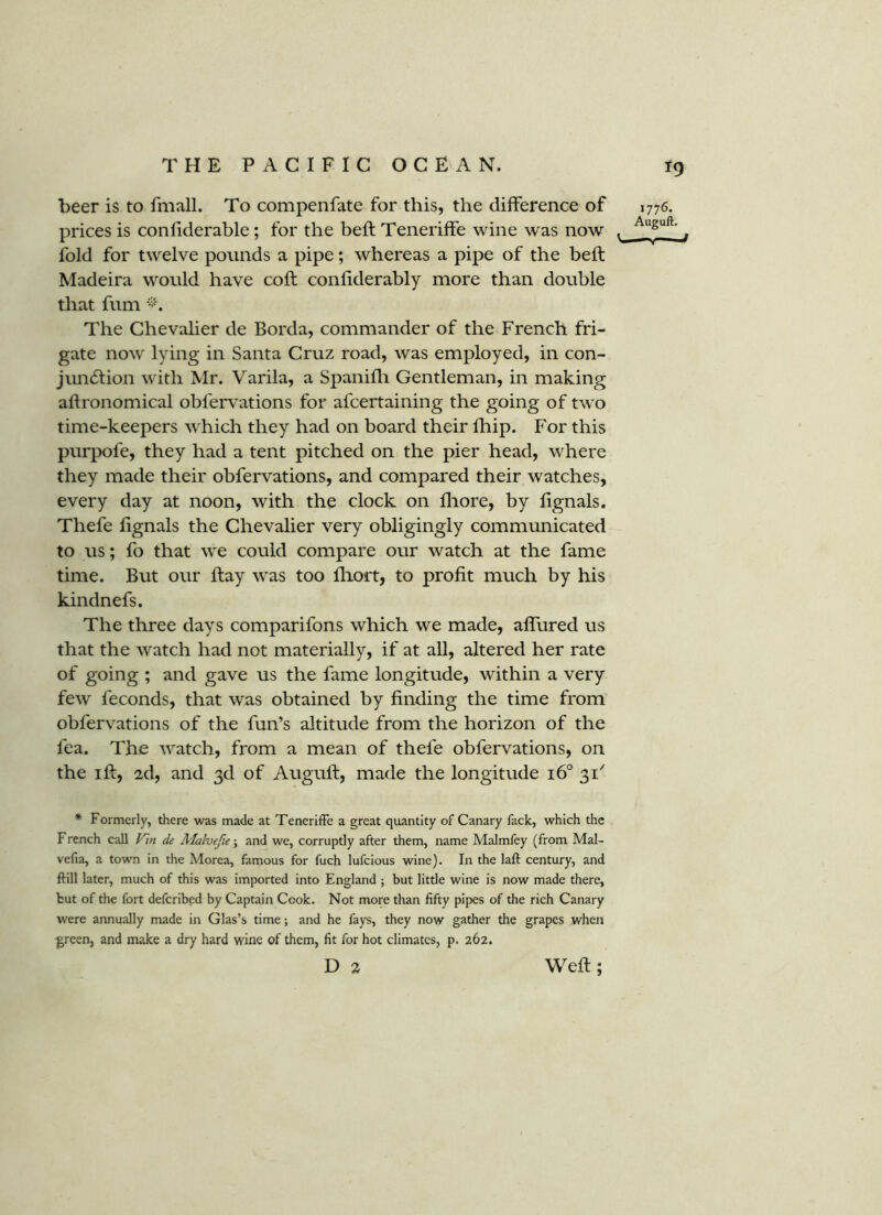 beer is to fmall. To compenfate for this, the difference of 1776. prices is confiderable ; for the beft Tenerilfe wine was now . ^ fold for twelve pounds a pipe; whereas a pipe of the beft Madeira would have coft conliderably more than double that fum The Chevaher de Borda, commander of the French fri- gate now lying in Santa Cruz road, was employed, in con- juncftion with Mr. Varila, a Spanifli Gentleman, in making aftronomical obfervations for afcertaining the going of two time-keepers which they had on board their fhip. For this purpofe, they had a tent pitched on the pier head, where they made their obfervations, and compared their watches, every day at noon, with the clock on fliore, by fignals. Thefe fignals the Chevalier very obligingly communicated to us; fo that we could compare our watch at the fame time. But our ftay was too fliort, to profit much by his kindnefs. The three days comparifons which we made, alTured us that the watch had not materially, if at all, altered her rate of going ; and gave us the fame longitude, within a very few feconds, that was obtained by finding the time from obfervations of the fun’s altitude from the horizon of the fea. The watch, from a mean of thefe obfervations, on the ift, 2d, and 3d of Auguft, made the longitude 16° 31^ * Formerly, there was made at Teneriffe a great quantity of Canary fack, which the French call de Malvefte\ and we, corruptly after them, name Malmfey (from Mal- vefia, a town in the Morea, famous for fuch lufcious wine). In the laft century, and ftill later, much of this was imported into England j but little wine is now made there, but of the fort defcribed by Captain Cook. Not more than fifty pipes of the rich Canary were annually made in Glas’s time; and he fays, they now gather the grapes when green, and make a dry hard wine of them, fit for hot climates, p. 262. D 2 Weft;