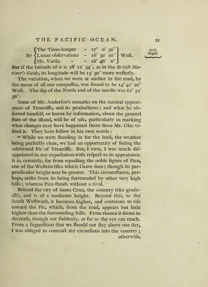 fThe Time-keeper - o' 30 By < Lunar obfervations - 16° 30' 20' - 16° 46' o' Weft. (^Mr. Varila But if the latitude of it is 28^ 12' 54, as in the Britijh Ma- riner's Gutdey its longitude will be 13' 30 more wefterly. The variation, when we were at anchor in the road, by the mean of all our compafles, was found to be 14° 41' 20'' Weft. The dip of the North end of the needle was 61° 52' 30- Some of Mr. Anderfon’s remarks on the natural appear- ances of Teneriffe, and its productions ; and what he ob- ferved himfelf, or learnt by information, about the general ftate of the ifland, will be of ufe, particularly in marking what changes may have happened there fince Mr. Glas vi- fited it. They here follow in his own words : “ While we were ftanding in for the land, the weather being perfectly clear, we had an opportunity of feeing the celebrated Pic of Teneriffe. But, I own, I was much dif- appointed in my expectation-with refpeCt to its appearance. It is, certainly, far from equalling the noble figure of Pico, one of the Weftern Hies which I have feen; though its per- pendicular height may be greater. This circumftance, per- haps, arifes from its being furrounded by other very high hiUs; whereas Pico ftands without a rival. Behind the city of Santa Cruz, the country rifes gradu- ally, and is of a moderate height. Beyond this, to the South Weftward, it becomes higher, and continues to rife toward the Pic, which, from the road, appears but little higher than the furrounding hills. From thence it feems to decreafe, though not fuddenly, as far as the eye can reach. From a fuppofition that we Ihould not ftay above one day, I was obliged to contraCt my excurfions into the country; otherwife, 1776. Auguft. ^ ■ *