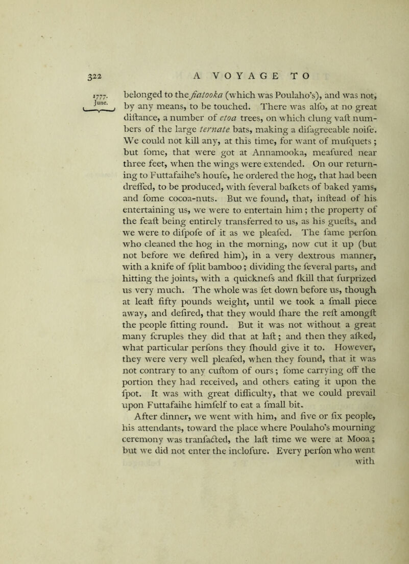 1777. belonged to the Jiatooka (which was Poulaho’s), and was not, . by any means, to be touched. There was alfo, at no great diftance, a number of etoa trees, on which clung vail num- bers of the large ternate bats, making a difagreeable noife. We could not kill any, at this time, for want of mufquets ; but fome, that were got at Annamooka, meafured near three feet, when the wings were extended. On our return- ing to Futtafaihe’s houfe, he ordered the hog, that had been dreffed, to be produced, with feveral balkets of baked yams, and fome cocoa-nuts. But we found, that, inlfead of his entertaining us, we were to entertain him; the property of the feaft being entirely transferred to us, as his guetls, and we were to difpofe of it as we pleafed. The fame perfon who cleaned the hog in the morning, now cut it up (but not before we delired him), in a very dextrous manner, with a knife of fplit bamboo; dividing the feveral parts, and hitting the joints, with a quicknefs and fkill that furprized us very much. The whole was fet down before us, though at leaft fifty pounds weight, until we took a fmall piece away, and defired, that they would fliare the reft amongft the people fitting round. But it was not without a great many fcruples they did that at laft; and then they afked, what particular perfons they fhould give it to. However, they were very well pleafed, when they found, that it was not contrary to any cuftom of ours; fome carrying off the portion they had received, and others eating it upon the fpot. It was with great difficulty, that we could prevail upon Futtafaihe himfelf to eat a fmall bit. After dinner, we went with him, and five or fix people, his attendants, toward the place where Poulaho’s mourning ceremony was tranfacfted, the laft time we were at Mooa; but we did not enter the inclofure. Every perfon who went with