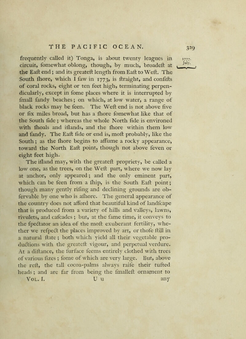 frequently called it) Tonga, is about twenty leagues in 1777. circuit, fomewhat oblong, though, by much, broadeft at . . the Eaft end; and its greateft length from Eaft to Weft. The South ftiore, which I faw in 1773, is ftraight, and conftfts of coral rocks, eight or ten feet high, terminating perpen- dicularly, except in fome places where it is interrupted by fmaU fandy beaches; on which, at low water, a range of black rocks may be feen. The Weft end is not above five or fix miles broad, but has a fhore fomewhat like that of the South fide ; whereas the whole North fide is environed with flioals and illands, and the fliore within them low and fandy. The Eaft fide or end is, moft probably, like the South; as the fliore begins to afiTume a rocky appearance, toward the North Eaft point, though not above feven or eight feet high. The ifland may, with the greateft propriety, be called a low one, as the trees, on the Weft part, where we now lay at anchor, only appeared; and the only eminent part, which can be feen from a fliip, is the South Eaft point; though many gently rifing and declining grounds are ob- fervable by one who is afliore. The general appearance of the country does not afford that beautiful kind of landfcape that is produced from a variety of hills and valleys, lawns, rivulets, and cafcades ; but, at the fame time, it conveys to the fpedtator an idea of the moft exuberant fertility, whe- ther we refpedt the places improved by art, or thofe ftill in a natural ftate ; both which yield all their vegetable pro- ducftions w'ith the greateft vigour, and perpetual verdure. At a diftance, the furface feems entirely clothed with trees of various fizes ; fome of which are very large. But, above the reft, the tall cocoa-palms always raife their tufted heads; and are far from being the fmalleft ornament to VoL. I. U 11 any