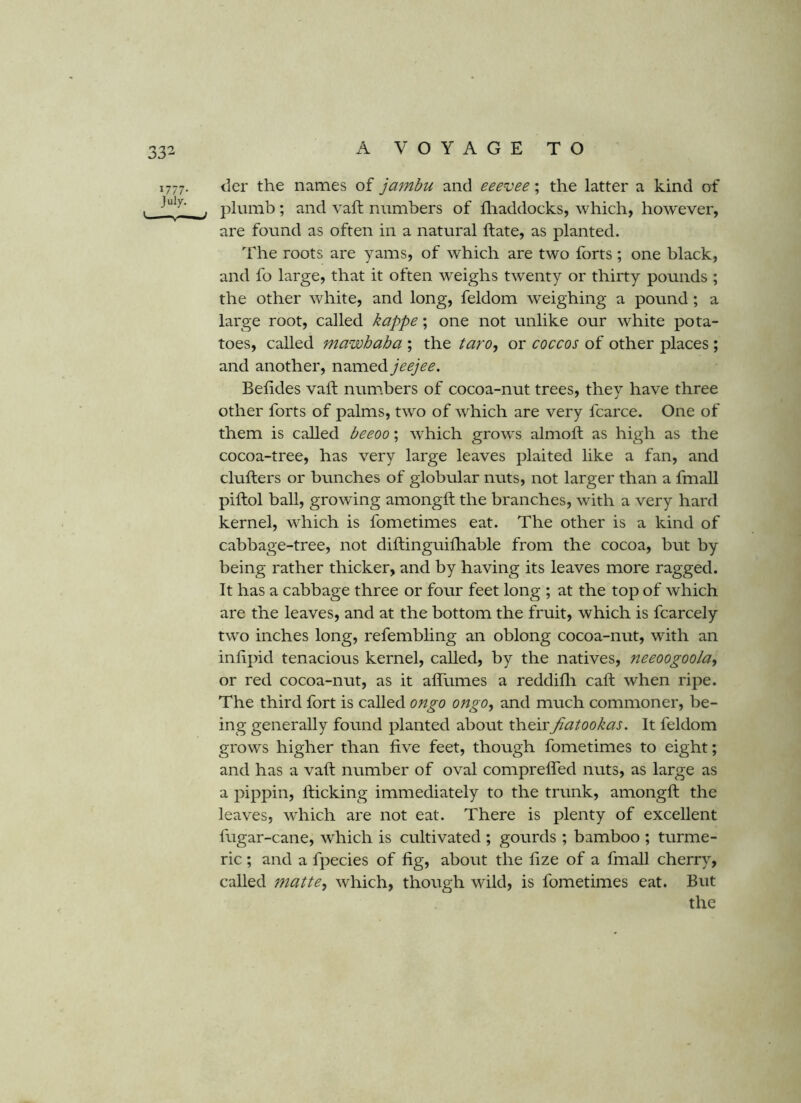 1777. iier the names of jambu and eeevee; the latter a kind of . . plumb; and vaft numbers of lliaddocks, which, however, are found as often in a natural ft ate, as planted. The roots are yams, of which are two forts ; one black, and fo large, that it often weighs twenty or thirty pounds ; the other white, and long, feldom weighing a pound; a large root, called kappe; one not unlike our white pota- toes, called mawhaba ; the taro^ or coccos of other places; and another, named jeejee. Beftdes vaft num.bers of cocoa-nut trees, they have three other forts of palms, two of which are very fcarce. One of them is called beeoo; which grows almoft as high as the cocoa-tree, has very large leaves plaited like a fan, and clufters or bunches of globular nuts, not larger than a fmall piftol ball, grow'ing amongft the branches, with a very hard kernel, which is fometimes eat. The other is a kind of cabbage-tree, not diftinguilliable from the cocoa, but by being rather thicker, and by having its leaves more ragged. It has a cabbage three or four feet long ; at the top of which are the leaves, and at the bottom the fruit, which is fcarcely two inches long, refembling an oblong cocoa-nut, with an inftpid tenacious kernel, called, by the natives, neeoogoola^ or red cocoa-nut, as it affumes a reddifti call: when ripe. The third fort is called ongo ongo, and much commoner, be- ing generally found planted about theirfiatookas. It feldom grows higher than five feet, though fometimes to eight; and has a vaft number of oval comprefled nuts, as large as a pippin, flicking immediately to the trunk, amongft the leaves, which are not eat. There is plenty of excellent fugar-cane, which is cultivated ; gourds ; bamboo ; turme- ric ; and a fpecies of fig, about the fize of a fmall cherry, called jnatte^ which, though wild, is fometimes eat. But the