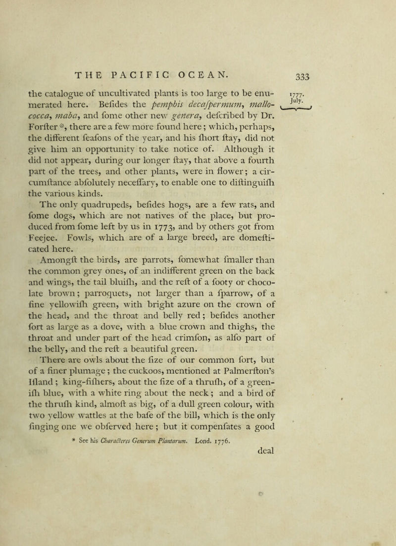 the catalogue of uncultivated plants is too large to be enu- merated here. Befides the pemphis decafpermum^ mallo- ^ cocca, jnaba^ and fome other new genera^ defcribed by Dr. Forller there are a few more found here; which, perhaps, the different feafons of the year, and his fliort Ifay, did not give him an opportunity to take notice of. Although it did not appear, during our longer ft ay, that above a fourth part of the trees, and other plants, were in flower; a cir- cumftance abfolutely neceflary, to enable one to diftinguifli the various kinds. The only quadrupeds, heftdes hogs, are a few rats, and fome dogs, which are not natives of the place, but pro- duced from fome left by us in 1773? and by others got from Feejee. Fowls, which are of a large breed, are domefti- cated here. Amongft the birds, are parrots, fomewhat fmaller than the common grey ones, of an indifferent green on the back and wings, the tail bluifli, and the reft of a footy or choco- late brown; parroquets, not larger than a fparrow, of a fine yellowifh green, with bright azure on the crown of the head, and the throat and belly red; befides another fort as large as a dove, with a blue crown and thighs, the throat and under part of the head crimfon, as alfo part of the belly, and the reft a beautiful green. There are owls about the fize of our common fort, but of a finer plumage; the cuckoos, mentioned at Palmerfton’s Hland ; king-fifliers, about the fize of a thrufh, of a green- ifli blue, with a white ring about the neck; and a bird of the thrufli kind, almoft as big, of a dull green colour, with two yellow wattles at the bafe of the bill, which is the only finging one we obferved here; but it compenfates a good * See his CharaSlercs Generum Plantarum, Lend. 1776. 1777- July. deal