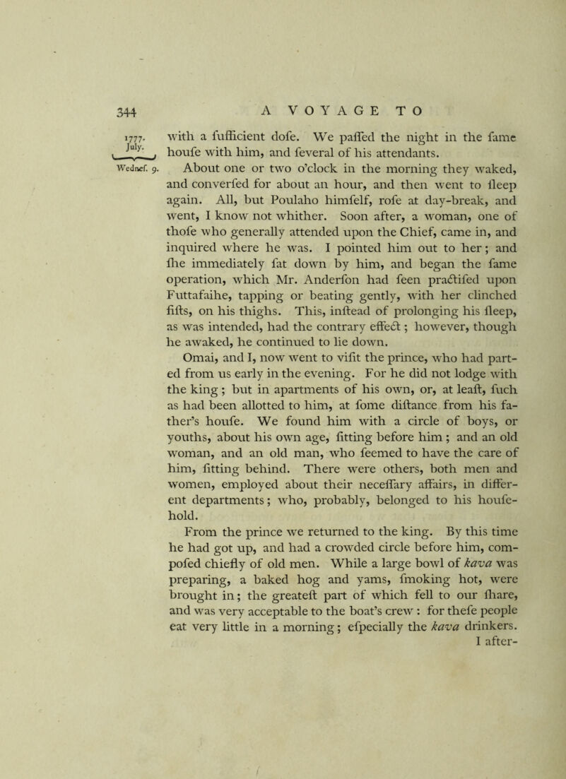 1777- with a fufficient dofe. We pafled the night in the fame . honfe with him, and feveral of his attendants. Wedaef. 9. About oiie or two o’clock in the morning they waked, and converfed for about an hour, and then went to lleep again. All, but Poulaho himfelf, rofe at day-break, and went, I know not whither. Soon after, a woman, one of thofe who generally attended upon the Chief, came in, and inquired where he was. I pointed him out to her; and die immediately fat down by him, and began the fame operation, which Mr. Anderfon had feen pracStifed upon Futtafaihe, tapping or beating gently, with her clinched fills, on his thighs. This, inftead of prolonging his deep, as was intended, had the contrary effect; however, though he awaked, he continued to lie down. Omai, and I, now went to vifit the prince, who had part- ed from us early in the evening. For he did not lodge with the king; but in apartments of his own, or, at lead, fuch as had been allotted to him, at fome diftance from his fa- ther’s houfe. We found him with a circle of boys, or youths, about his own age, fitting before him ; and an old woman, and an old man, who feemed to have the care of him, fitting behind. There were others, both men and women, employed about their necefiary affairs, in differ- ent departments; who, probably, belonged to his houfe- hold. From the prince we returned to the king. By this time he had got up, and had a crowded circle before him, com- pofed chiefly of old men. While a large bowl of kava was preparing, a baked hog and yams, fmoking hot, were brought in; the greateft part of which fell to our fliare, and was very acceptable to the boat’s crew : for thefe people eat very little in a morning; efpecially the kava drinkers. I after-