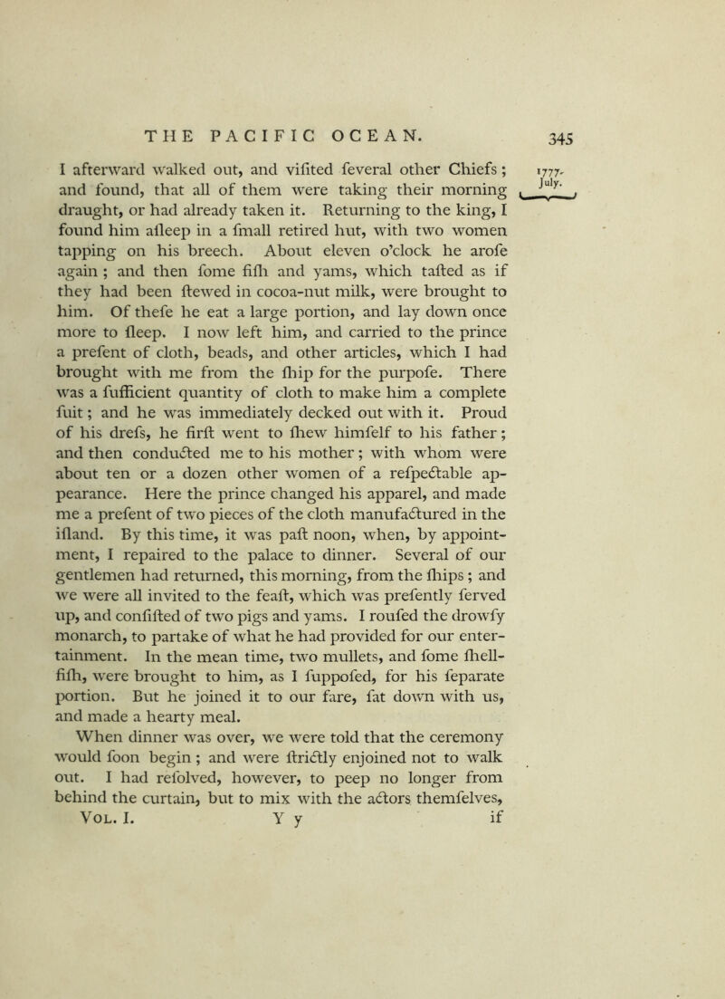 I afterward walked out, and vifited feveral other Chiefs ; 1777, and found, that all of them were taking their morning , draught, or had already taken it. Returning to the king, I found him alleep in a fmall retired hut, with two women tapping on his breech. About eleven o’clock he arofe again ; and then fome fifli and yams, which tailed as if they had been ilewed in cocoa-nut milk, were brought to him. Of thefe he eat a large portion, and lay down once more to fleep. I now left him, and carried to the prince a prefent of cloth, beads, and other articles, which I had brought with me from the ill ip for the purpofe. There was a fufficient quantity of cloth to make him a complete fuit; and he was immediately decked out with it. Proud of his drefs, he iiril went to fhew himfelf to his father; and then conducted me to his mother; with whom were about ten or a dozen other women of a refpeftable ap- pearance. Here the prince changed his apparel, and made me a prefent of two pieces of the cloth manufadlured in the ifland. By this time, it was pail noon, when, by appoint- ment, I repaired to the palace to dinner. Several of our gentlemen had returned, this morning, from the fliips ; and we were all invited to the feail, which was prefently ferved up, and coniiiled of two pigs and yam^s. I roufed the drowfy monarch, to partake of what he had provided for our enter- tainment. In the mean time, two mullets, and fome iliell- iiili, were brought to him, as I fuppofed, for his feparate lx)rtion. But he joined it to our fare, fat down with us, and made a hearty meal. When dinner was over, we were told that the ceremony would foon begin; and were ilridlly enjoined not to walk out. I had relblved, however, to peep no longer from behind the curtain, but to mix with the actors themfelves, VoL. I. y y if