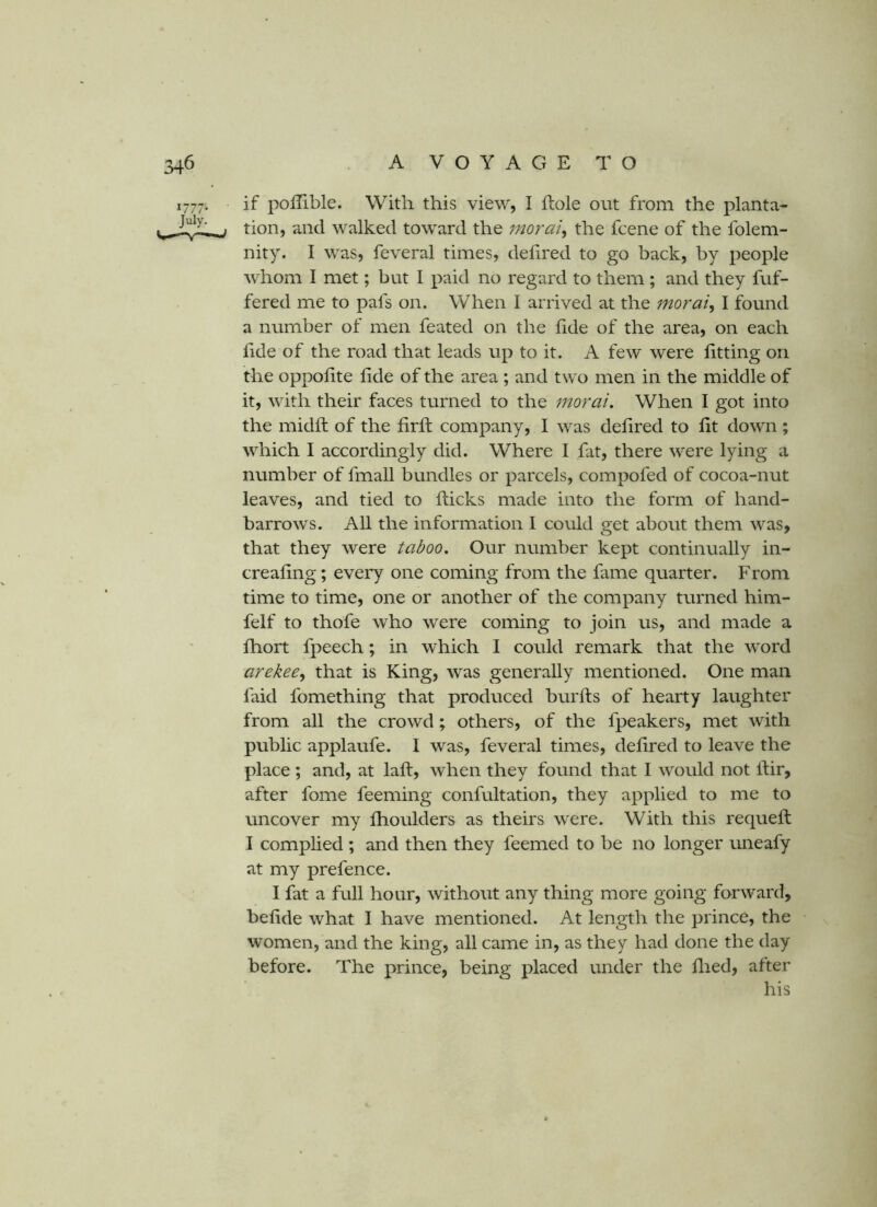 if poilible. With this view, I hole out from the planta- tion, and walked toward the morai^ the fcene of the folem- nity. I was, feveral times, delired to go back, by people whom I met; but I paid no regard to them ; and they buf- fered me to pafs on. When 1 arrived at the morai^ I found a number of men feated on the fide of the area, on each lide of the road that leads up to it. A few were fitting on the oppofite fide of the area ; and two men in the middle of it, with their faces turned to the moral. When I got into the midfl of the firfl company, I was defired to fit down; which I accordingly did. Where 1 fat, there were lying a number of fmall bundles or parcels, compofed of cocoa-nut leaves, and tied to flicks made into the form of hand- barrows. All the information I could get about them was, that they were taboo. Our number kept continually in- creafing; every one coming from the fame quarter. From time to time, one or another of the company turned him- felf to thofe who were coming to join us, and made a fhort fpeech; in which I could remark that the word arekee.^ that is King, was generally mentioned. One man faid fomething that produced burfts of hearty laughter from all the crowd; others, of the fpeakers, met with public applaufe. I was, feveral times, defired to leave the place ; and, at lafl, when they found that I would not llir, after fome feeming confultation, they applied to me to uncover my fhoulders as theirs were. With this requefl I complied ; and then they feemed to be no longer imeafy at my prefence. I fat a full hour, without any thing more going forward, befide what I have mentioned. At length the prince, the women, and the king, all came in, as they had done the day before. The prince, being placed under the died, after his