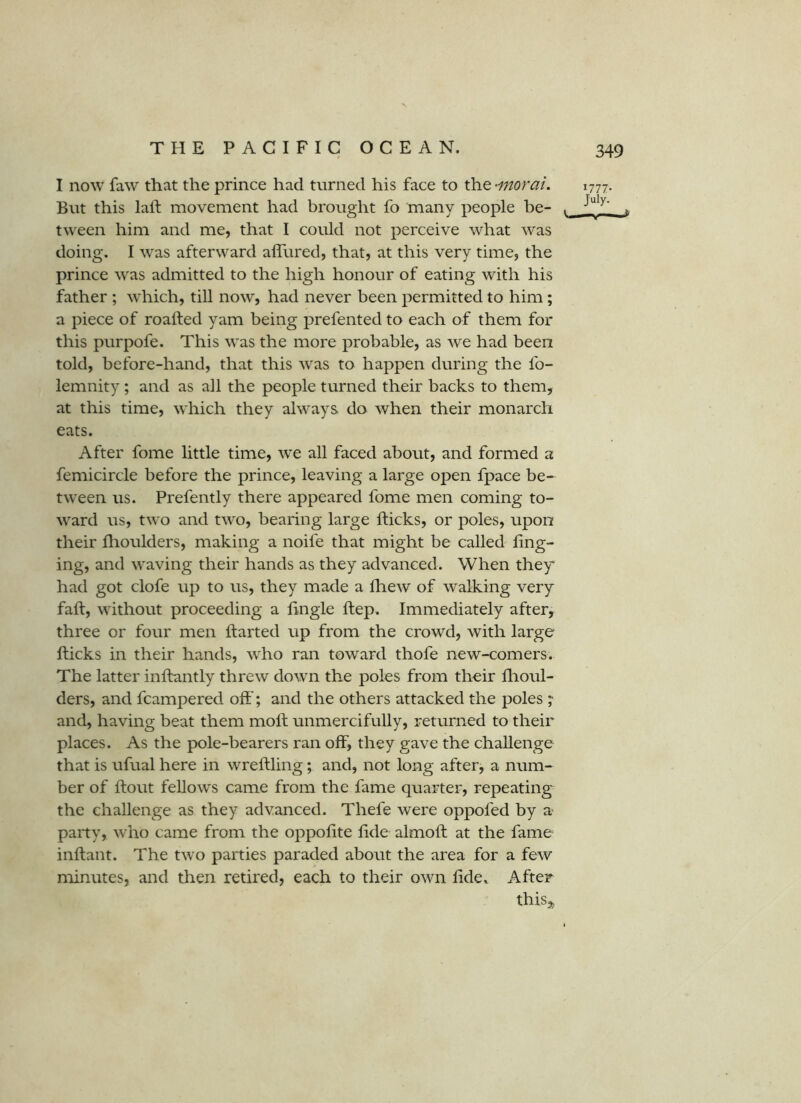 I now faw that the prince had turned his face to the -morai. But this laft movement had brought fo many people be- tween him and me, that I could not perceive what was doing. I was afterward affured, that, at this very time, the prince was admitted to the high honour of eating with his father ; which, till now, had never been permitted to him; a piece of roalfed yam being prefented to each of them for this purpofe. This was the more probable, as we had been told, before-hand, that this was to happen during the fo- lemnity; and as all the people turned their backs to them, at this time, which they always do when their monarch eats. 1777. July. After fome little time, we all faced about, and formed a femicircle before the prince, leaving a large open fpace be- tween us. Prefently there appeared fome men coming to- ward us, two and two, bearing large fticks, or poles, upon their fhoulders, making a noife that might be called ling- ing, and waving their hands as they advanced. When they had got clofe up to us, they made a fhew of walking very fall, without proceeding a lingle ftep. Immediately after, three or four men Ifarted up from the crowd, with large fticks in their hands, who ran toward thofe new-comers. The latter inftantly threw down the poles from their flioul- ders, and fcampered oft'; and the others attacked the poles ;• and, having beat them moft unmercifully, returned to their places. As the pole-bearers ran off, they gave the challenge that is ufual here in wreftling; and, not long after, a num- ber of ftout fellows came from the fame quarter, repeating the challenge as they advanced. Thefe were oppofed by a party, who came from the oppoftte ftde almoft at the fame inftant. The two parties paraded aboitt the area for a few minutes, and then retired, each to their own ftde. After thisj.