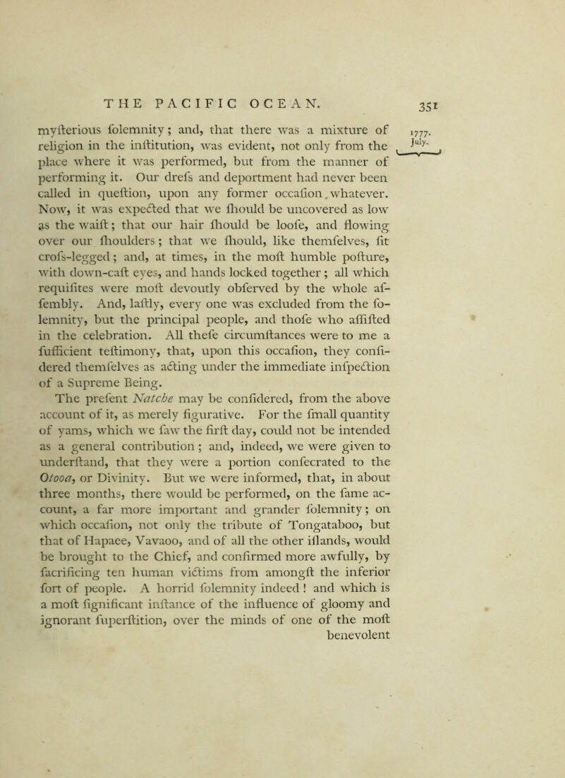 myfterious folemnity; and, that there was a mixture of religion in the inifitution, was evident, not only from the place where it was performed, but from the manner of performing it. Our drefs and deportment had never been called in queftion, upon any former occalion, whatever. Now, it was expelled that we fliould be uncovered as low jts the waift; that our hair fliould be loofe, and flowing over our flioulders ; that we fliould, like themfelves, lit crofs-legged; and, at times, in the mod; humble pofture, with down-caft eyes, and hands locked together ; all which requilites were moft devoutly obferved by the whole af- fembly. And, lalfly, every one was excluded from the fo- lemnity, but the principal people, and thofe who affifled in the celebration. All thefe circumftances were to me a fufficient teftiniony, that, upon this occalion, they conli- dered themfelves as a6ting under the immediate iiifpechioii of a Supreme Being. The prefent Natche may be conlidered, from the above account of it, as merely figurative. For the fmall quantity of yams, which we faw the lirfl day, could not be intended as a general contribution ; and, indeed, we were given to underhand, that they were a portion confecrated to the Otooa, or Divinity. But we were informed, that, in about three months, there would be performed, on the fame ac- count, a far more important and grander folemnity; on which occalion, not only the tribute of Tongataboo, but that of Hapaee, Vavaoo, and of all the other illands, would be brought to the Chief, and confirmed more awfully, by facrificing ten human victims from amongft the inferior fort of people. A horrid folemnity indeed ! and which is a moft lignificant inftance of the influence of gloomy and ignorant fiq^erftition, over the minds of one of the moft benevolent