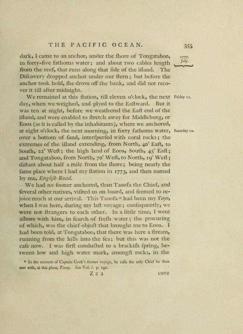 dark, I came to an anchor, under the fliore of Tongataboo, 1777. in forty-five fathoms water; and about two cables length . from the reef, that runs along that fide of the illand. The Difcovery dropped anchor under our ftern ; but before the anchor took hold, flie drove off the bank, and did not reco- ver it till after midnight. We remained at this ftation, till eleven o’clock, the next Friday u, day, when we weighed, and plyed to the Eaftward. But it was ten at night, before we weathered the Eafi: end of the illand, and were enabled to ftretch away for Middleburg, or Eooa (as it is called by the inhabitants), where we anchored, at eight o’clock, the next morning, in forty fathoms water, Saturday 12. over a bottom of fand, interfperfed with coral rocks; the extremes of the illand extending, from North, 40° Eafi, to South, 22° Weft; the high land of Eooa, South, 45°Eaft;, and Tongataboo, from North, 70° Weft, to North, 19° Weft; diftant about half a mile from the lliore; being nearly the fame place where I had my ftation in 1773, then named by me, 'Englijh Road, We had no fooner anchored, than Taoofa the Chief, and feveral other natives, vifited us on board, and feemed to re- joice much at our arrival. This Taoofahad been my Tayo<f when I was here, during my laft voyage; confequently, we were not ftrangers to each other. In a little time, I went alhore with him, in fearch of frelli water; the procuring of which, was the chief objecft that brought me to Eooa. I had been told, at Tongataboo, that there was here a ftream, running from the hills into the fea; but this was not the cafe now. I was firft condu6ted to a brackilh fpring, be- tween low and high water mark, amongft rocks, in the * In the account of Captain Cook’s former voyage, he calls the only Chief he then met with, at this place, Tioony. See Vol. i. p. 192. Z Z 2 cove