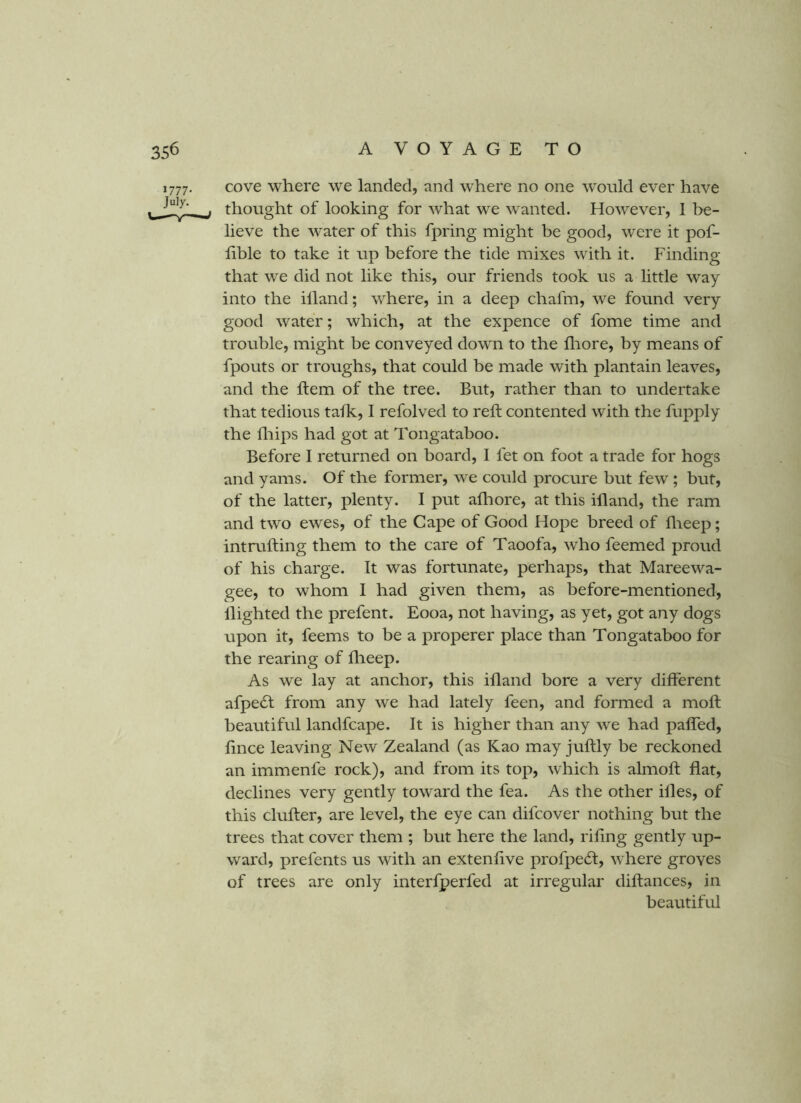>777- July. cove where we landed, and where no one would ever have thought of looking for what we wanted. However, 1 be- lieve the water of this fpring might be good, were it pof- hble to take it up before the tide mixes with it. Finding that we did not like this, our friends took us a little way into the illand; where, in a deep chafm, we found very good water; which, at the expence of fome time and trouble, might be conveyed down to the fliore, by means of fpouts or troughs, that could be made with plantain leaves, and the Item of the tree. But, rather than to undertake that tedious tafk, 1 refolved to reft contented with the fupply the fliips had got at Tongataboo. Before 1 returned on board, I fet on foot a trade for hogs and yams. Of the former, we could procure but few; but, of the latter, plenty. I put afliore, at this illand, the ram and two ewes, of the Cape of Good Hope breed of llieep; intrufting them to the care of Taoofa, who feemed proud of his charge. It was fortunate, perhaps, that Mareewa- gee, to whom I had given them, as before-mentioned, llighted the prefent. Eooa, not having, as yet, got any dogs upon it, feems to be a properer place than Tongataboo for the rearing of flieep. As we lay at anchor, this ifland bore a very different afpe6t from any we had lately feen, and formed a moft beautiful landfcape. It is higher than any we had paffed, ftnce leaving New Zealand (as Kao may juftly be reckoned an immenfe rock), and from its top, which is almoft flat, declines very gently toward the fea. As the other illes, of this clufter, are level, the eye can difcover nothing but the trees that cover them ; but here the land, rifing gently up- ward, prefents us with an extenftve profpecft, where groves of trees are only interfperfed at irregular diftances, in beautiful