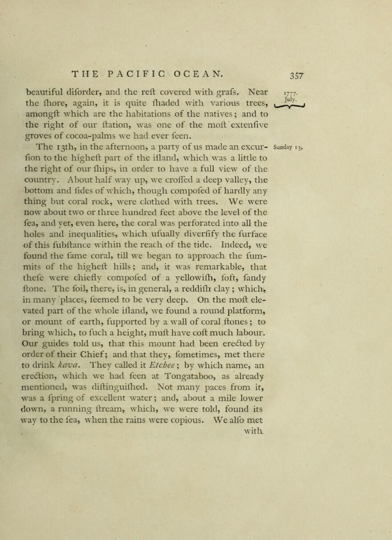 beautiful diforder, and the reft covered with grafs. Near 1777. the fliore, again, it is quite ftiaded with various trees, ^ f amongft which are the habitations of the natives; and to the right of our ftation, was one of the moft^extenftve groves of cocoa-palms we had ever feen. The 13th, in the afternoon, a party of us made an excur- Sunday 13. fton to the higheft part of the illand, which was a little to the right of our fliips, in order to have a full view of the country. About half way up, we crofted a deep valley, the bottom and ftdes of which, though compofed of hardly any thing but coral rock, were clothed with trees. We were now about two or three hundred feet above the level of the fea, and yet, even here, the coral was perforated into all the holes and inequalities, which ufually diverfify the furface of this fubftance within the reach of the tide. Indeed, we found the fame coral, till we began to approach the fum- mits of the higheft hills; and, it was remarkable, that thefe were chiefly compofed of a yeUowifh, foft, fandy ftone. The foil, there, is, in general, a reddifti clay; which, in many places, feemed to be very deep. On the moft ele- vated part of the whole ifland, we found a round platform, or mount of earth, fupported by a waU of coral ftones ; to bring which, to fuch a height, muft have coft much labour. Our guides told us, that this mount had been ere6ted by order of their Chief; and that they, fometimes, met there to drink kava. They called it Etchee; by which name, an ere<ftion, which we had feen at Tongataboo, as already mentioned, was diftinguiflied. Not many paces from it, was a fpring of excellent water; and, about a mile lower down, a running ftream, which, we were told, found its way to the fea, when the rains were copious. We alfo met with.