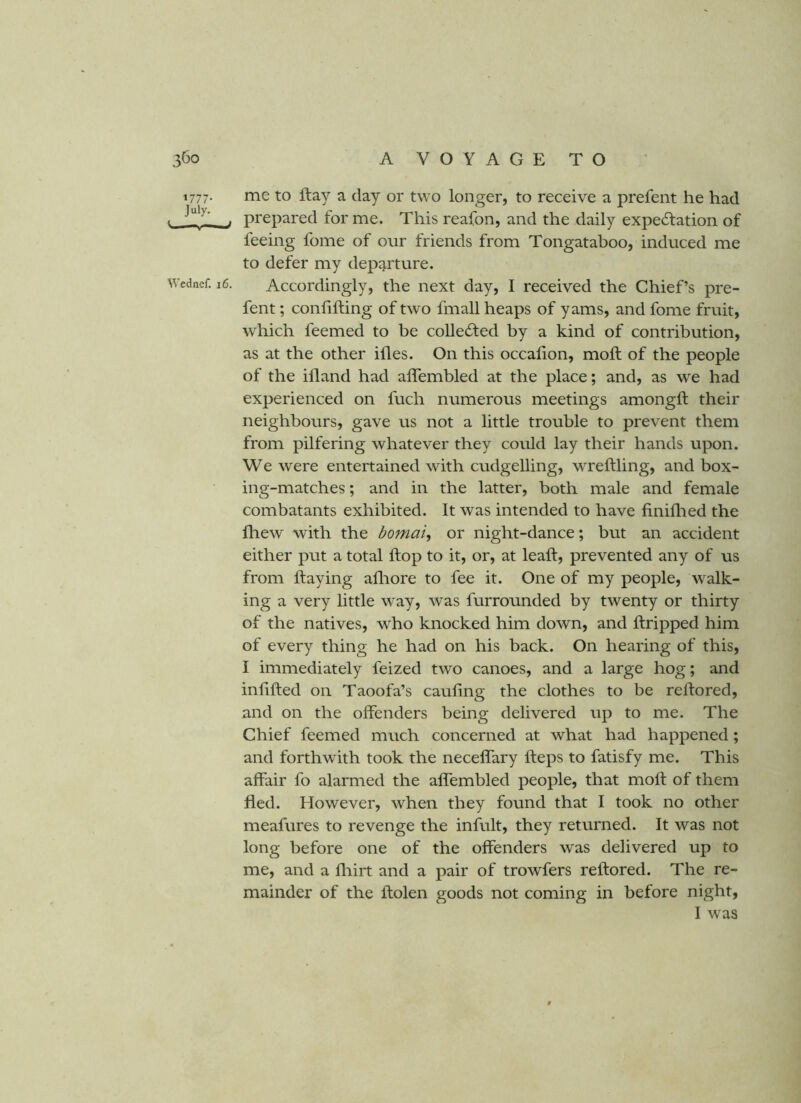 1777. me to flay a day or two longer, to receive a prefent he had 1 . prepared for me. This reafon, and the daily expectation of feeing fome of our friends from Tongataboo, induced me to defer my dep^^rture. Wednef. 16. Accordingly, the next day, I received the Chief’s pre- fent ; confining of two fmall heaps of yams, and fome fruit, which feemed to be collected by a kind of contribution, as at the other ifles. On this occafion, mofl of the people of the ifland had affembled at the place; and, as we had experienced on fuch numerous meetings amongfl their neighbours, gave us not a little trouble to prevent them from pilfering whatever they could lay their hands upon. We were entertained with cudgelling, wreftling, and box- ing-matches ; and in the latter, both male and female combatants exhibited. It was intended to have finiflied the fhew with the bomai^ or night-dance; but an accident either put a total flop to it, or, at leaft, prevented any of us from flaying afliore to fee it. One of my people, walk- ing a very little way, was furrounded by twenty or thirty of the natives, who knocked him down, and ftripped him of every thing he had on his back. On hearing of this, I immediately feized two canoes, and a large hog; and infilled on Taoofa’s cauling the clothes to be relfored, and on the offenders being delivered up to me. The Chief feemed much concerned at what had happened; and forthwith took the neceffary fleps to fatisfy me. This affair fo alarmed the affembled people, that mofl of them fled. However, when they found that I took no other meafures to revenge the infult, they returned. It was not long before one of the offenders was delivered up to me, and a fliirt and a pair of trowfers reflored. The re- mainder of the flolen goods not coming in before night, I was $