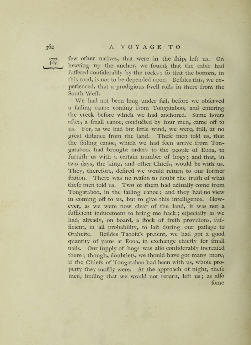 1777. few other natives, that were in the fliip, left ns. On . . heaving up the anchor, we found, that the cable had fuffered confiderably by the rocks ; fo that the bottom, in this road, is not to be depended upon. Belides this, we ex- perienced, that a prodigious fwell rolls in there from the South Weft. We had not been long under fail, before we obferved a failing canoe coming from Tongataboo, and entering the creek before which we had anchored. Some hours after, a fmall canoe, condudled by four men, came off to us. For, as we had but little wind, we were, ftill, at no great diftance from the land. Thefe men told us, that the failing canoe, which we had feen arrive from Ton- gataboo, had brought orders to the people of Eooa, to furnifli us with a certain number of hogs; and that, in two days, the king, and other Chiefs, would be with us. They, therefore, deftred we would return to our former ftation. There was no reafon to doubt the truth of what thefe men told us. Two of them had actually come from Tongataboo, in the failing canoe; and they had no view in coming off to us, but to give this intelligence. How- ever, as we were now clear of the land, it was not a fufficient inducement to bring me back; efpecially as we had, already, on board, a ftock of frefli provifions, fuf- ficient, in all probability, to laft during our paffage to Otaheite. Befides Taoofa’s prefent, we had got a good quantity of yams at Eooa, in exchange chiefly for fmall nails. Our fupply of hogs was alfo confiderably increafed there ; though, doubtlefs, we fhould have got many more, if the Chiefs of Tongataboo had been with us, whofe pro- perty they moftly were. At the approach of night, thefe men, finding that we would not return, left us ; as alfo fome