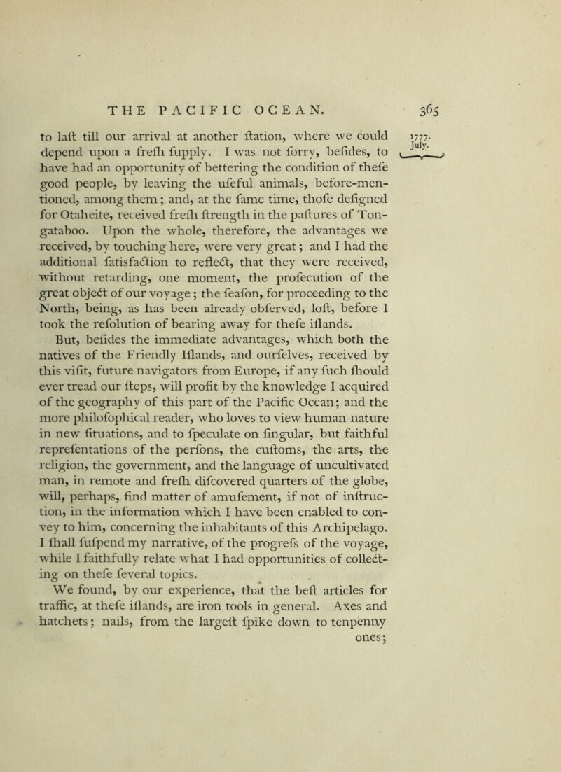 to laft till our arrival at another flation, Vvhere we could depend upon a frefli fupply. I was not forry, belides, to have had an opportunity of bettering the condition of thefe good people, by leaving the ufeful animals, before-men- tioned, among them; and, at the fame time, thofe deligned for Otaheite, received frefh ftrength in the paftures of Ton- gataboo. Upon the whole, therefore, the advantages we received, by touching here, were very great; and I had the additional fatisfadlion to refledf, that they were received, without retarding, one moment, the profecution of the great objedf of our voyage; the feafon, for proceeding to the North, being, as has been already obferved, loft, before I took the refolution of bearing away for thefe illands. But, belides the immediate advantages, which both the natives of the Friendly Illands, and ourfelves, received by this vilit, future navigators from Europe, if any fuch lliould ever tread our Heps, will profit by the knowledge I acquired of the geography of this part of the Pacific Ocean; and the more philofophical reader, who loves to view human nature in new lituations, and to fpeculate on lingular, but faithful reprefentations of the perfons, the cuftoms, the arts, the religion, the government, and the language of uncultivated man, in remote and frefli difcovered quarters of the globe, will, perhaps, find matter of amufement, if not of inftruc- tion, in the information which I have been enabled to con- vey to him, concerning the inhabitants of this Archipelago. I lliall fufpend my narrative, of the progrefs of the voyage, while I faithfully relate what I had opportunities of collect- ing on thefe feveral topics. We found, by our experience, that the belt articles for traffic, at thefe illands, are iron tools in general. Axes and hatchets; nails, from the largell fpike down to tenpenay ones; 1777- July. L..—V—j