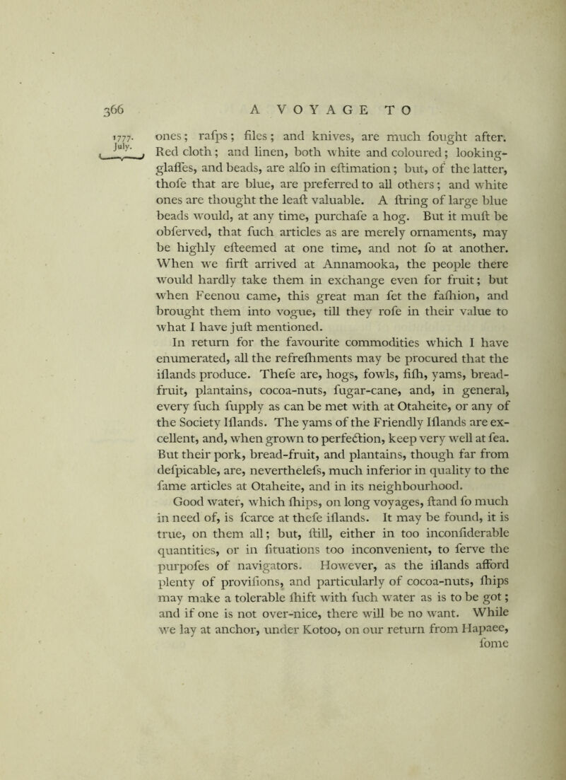 1777. ones; rafps; files; and knives, are much fought after. . Red cloth; and linen, both white and coloured; looking- glaffes, and beads, are alfo in eflimation; but, of the latter, thofe that are blue, are preferred to all others; and white ones are thought the leaft valuable. A firing of large blue beads would, at any time, purchafe a hog. But it muft be obferved, that fuch articles as are merely ornaments, may be highly efleemed at one time, and not fo at another. When we firfl arrived at Annamooka, the people there would hardly take them in exchange even for fruit; but when Feenou came, this great man fet the fafliion, and brought them into vogue, till they rofe in their value to what I have juft mentioned. In return for the favourite commodities which I have enumerated, all the refrefliments may be procured that the iflands produce. Thefe are, hogs, fowls, fifh, yams, bread- fruit, plantains, cocoa-nuts, fugar-cane, and, in general, every fuch fupply as can be met with at Otaheite, or any of the Society Illands. The yams of the Friendly Illands are ex- cellent, and, w^hen grown to perfe6lion, keep very well at fea. But their pork, bread-fruit, and plantains, though far from defpicable, are, neverthelefs, much inferior in quality to the fame articles at Otaheite, and in its neighbourhood. Good water, which ftiips, on long voyages, ftand fo much in need of, is fcarce at thefe iflands. It may be found, it is true, on them all; but, ftiU, either in too inconfiderable quantities, or in fituations too inconvenient, to ferve the purpofes of navigators. However, as the illands afford plenty of proviftons, and particularly of cocoa-nuts, fliips may make a tolerable fhift with fuch water as is to be got; and if one is not over-nice, there will be no want. While we lay at anchor, under Kotoo, on our return from Hapaee, fome