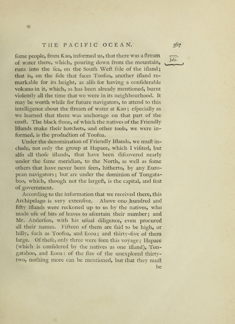 fome people, from Kao, informed us, that there was a ftream 1777. of water there, which, pouring down from the mountain, . runs into the fea, on the South Weft fide of the ifland; that is, on the lide that faces Toofoa, another illand re- markable for its height, as alfo for having a confiderable volcano in it, which, as has been already mentioned, burnt violently all the time that we were in its neighbourhood. It may be worth while for future navigators, to attend to this intelligence about the ftream of water at Kao; efpecially as we learned that there was anchorage on that part of the coaft. The black ftone, of which the natives of the Friendly Iflands make their hatchets, and other tools, we were in- formed, is the production of Toofoa. Under the denomination of Friendly Iflands, we muft in- clude, not only the group at Hapaee, which I vifited, but alfo all thofe illands, that have been difcovered nearly under the fame meridian, to the North, as well as fome others that have never been feen, hitherto, by any Euro- pean navigators; but are under the dominion of Tongata- boo, which, though not the largeft, is the capital, and feat of government. According to the information that we received there, this Archijrelago is very extenftve. Above'onc^ hundred and fifty illands were reckoned up to us by the natives, who made ufe of bits of leaves to afcertain their number; and Mr. Anderfon, with his ufual diligence, even procured all their names. Fifteen of them are faid to be high, or hilly, fuch as Toofoa, and Eooa; and thirty-five of them large. Of thefe, only three were feen this voyage; Hapaee (which is confidered by the natives as one illand), Ton- gataboo, and Eooa: of the fize of the unexplored thirty- two, nothing more can be mentioned, but that they muft be