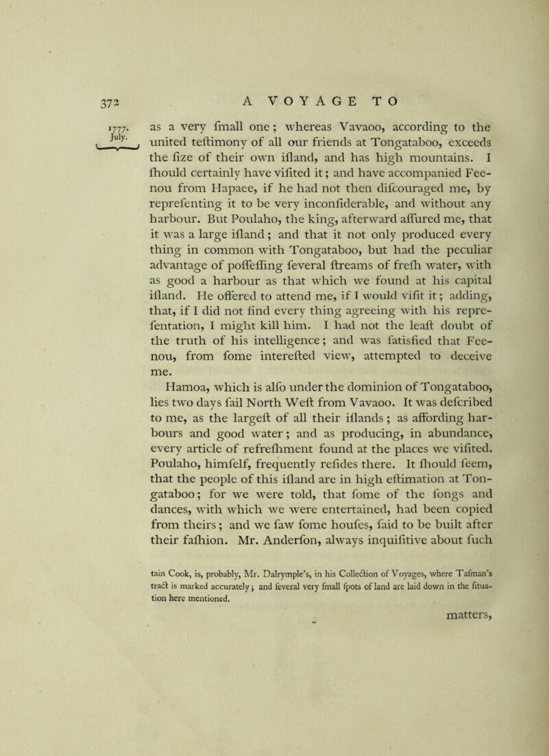 1777. as a very fmall one; whereas Vavaoo, according to the , . united teftimony of all our friends at Tongataboo, exceeds the lize of their own ill and, and has high mountains. I fhould certainly have vihted it; and have accompanied Fee- nou from Hapaee, if he had not then difcouraged me, by reprefenting it to be very inconliderable, and without any harbour. But Poulaho, the king, afterward alTured me, that it was a large illand; and that it not only produced every thing in common with Tongataboo, but had the peculiar advantage of polTeffing feveral ftreams of frelli water, with as good a harbour as that which we found at his capital ifland. He offered to attend me, if T would vilit it; adding, that, if I did not find every thing agreeing with his repre- fentation, I might kill him. I had not the leaft doubt of the truth of his intelligence; and was fatisfied that Fee- nou, from fome interefled view, attempted to deceive me. Hamoa, which is alfo under the dominion of Tongataboo, lies two days fail North Well from Vavaoo. It was defcribed to me, as the largefl of all their illands ; as affording har- bours and good water; and as producing, in abundance, every article of refrefhment found at the places we vifited. Poulaho, himfelf, frequently refides there. It fliould feem, that the people of this illand are in high eflimation at Ton- gataboo; for we were told, that fome of the fongs and dances, with which we were entertained, had been copied from theirs; and we faw fome houfes, faid to be built after their falhion. Mr. Anderfon, always inquifitive about fuch tain Cook, is, probably, Mr. Dalrymple’s, in his Colle£tion of Voyages, where Tafman’s trail is marked accurately j and feveral very fmall fpots of land are laid down in the fitua- tion here mentioned. matters.