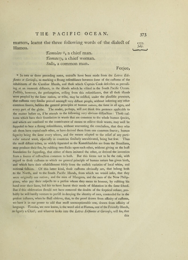 matters, learnt the three following words of the dialect of Hainoa. 'Tamolao *■, a chief man. I’amaety-i a chief woman. Solle^ a common man. Feejee, * In two or three preceding notes, extradls have been made from the Lettres Edi- Jiantes et Curieufes, as marking a ftrong refemblance between fome of the cuftoms of the inhabitants of the Caroline Iflands, and thofe which Captain Cook defcribes as prevail- ing at an immenfe diftance, in the iflands which he vifited in the South Pacific Ocean. Poflibly, however, the prefumption, arifing from this refemblance, that all thefe iflands were peopled by the fame nation, or tribe, may be refilled, under the plaufible pretence, that cuftoms very fimilar prevail amongft very diftant people, without inferring any other common fource, befides the general principles of human nature, the fame in all ages, and every part of the globe. The reader, perhaps, will not think this pretence applicable to the matter before us, if he attends to the following very obvious diftindlion: Thofe cuf- toms which have their foundation in wants that are common to the whole human fpecies, and which are confined to the contrivance of means to relieve thofe wants, may well be fuppofed to bear a ftrong refemblance, without warranting the conclufion, that they who ufe them have copied each other, or have derived them from one common fource; human fagacity being the fame every where, and tlie means adapted to the relief of any parti- cular natural want, efpecially in countries fimilarly uncultivated, being but few. Thus the moll diftant tribes, as widely feparated as the Kamtfchadales are from the Brazilians, may produce their fire, by rubbing two Hicks upon each other, without giving us the leaft foundation for fuppofing, that either of them imitated the other, or derived the invention from a fource of inftrudlion common to both. But this feems not to be the cafe, with regard to thofe cuftoms to which no general principle of human nature has given birth, and which have their eftablilhment folely from the endlefs varieties of local whim, and national falhion. Of this latter kind, thofe cuftoms obvioufly are, that belong both to the North, and to the South Pacific Iflands, from which we would infer, that they were originally one nation ; and the men of Mangeea, and the men of the New Philip- pines, who pay their refpedls to a perfon whom they mean to honour, by rubbing his hand over their faces, bid fair to have learnt their mode of falutation in the fame fcho<J. But if this obfervation Ihould not have removed the doubts of the fceptical refiner, pro- bably he will hardly venture to perfift in denying the identity of race, contended for in the prefent inftance, when he lhall obferv'e, that, to the proof drawn from affinity of cuftoms, we have it in our power to add that moll unexceptionable one, drawn from affinity of language. Tamoloa^ we now know, is the word ufed at Hamoa, one of the Friendly Iflands, .to fignify a Chief 5 and whoever looks into the LeUres EdifianUs et Curieufes^ will fee, that this ^777' July.