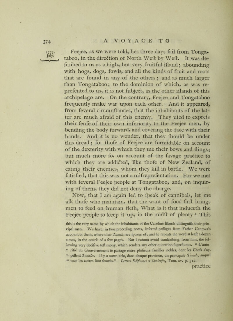 1777- July. Feejee, as we were told, lies three days fail from Tonga- taboo, in the dire<fl;ion of North Weft by Weft. It was de- fcribed to ns as a high, but very fruitful ifland; abounding with hogs, dogs, fowls, and all the kinds of fruit and roots that are found in any of the others; and as much larger than Tongataboo; to the dominion of which, as was re- prefented to us, it is not fubjedl, as the other illands of this archipelago are. On the contrary, Feejee and Tongataboo frequently make war upon each other. And it appeared, from feveral circumftances, that the inhabitants of the lat- ter are much afraid of this enemy. They ufed to exprefs their fenfe of their own inferiority to the Feejee men, by bending the body forward, and covering the face with their hands. And it is no wonder, that they fliould be under this dread; for thofe of Feejee are formidable on account of the dexterity with which they ufe their bows and llings; but much more fo, on account of the favage practice to which they are addidfed, like thofe of New Zealand, of eating their enemies, whom they kill in battle. We were fatisfied, that this was not a mifreprefentation. For we met with feveral Feejee people at Tongataboo, and, on inquir- ing of them, they did not deny the charge. Now, that I am again led to fpeak of cannibals, let me afk thofe who maintain, that the want of food firft brings men to feed on human flefli. What is it that induceth the Feejee people to keep it up, in the midft of plenty ? This this is the very name by which the inhabitants of the Caroline Iflands diftinguifti their prin- cipal men. We have, in two preceding notes, inferted palTages from Father Cantova’s account of them, where their Tamoles are fpoken of; and he repeats the word at leaft a dozen times, in the courfe of a few pages. But I cannot avoid tranfcribing, from him, the fol- lowing very decifive teftimony, which renders any other quotation fuperfluous. “ L’auto- “ ritie du Gouvernement fe partage entre plufieurs families nobles, dont les Chefs s’ap- “ pellent Tamoles. II y a outre cela, dans chaque province, un principale Tamole., auquel “ tous les autres font foumis.” Lettres Edifiantes et Curieufes^ Tom. xv. p. 312. practice