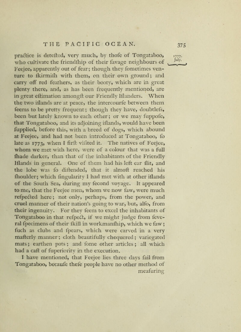 pracftice is detelled, very much, by thofe of Tongataboo, who cidtivate the friendfliip of their favage neighbours of ^ Feejee, apparently out of fear; though they fometimes ven- ture to Ikirmidi with them, on their own ground; and carry off red feathers, as their booty, which are in great plenty there, and, as has been frequently mentioned, are in great eftimation amongft our Friendly Illanders. When the two iilands are at peace, the intercourfe between them feems to be pretty frequent; though they have, doubtlefs, been but lately know n to each other; or we may fuppofe, that Tongataboo, and its adjoining iflands, would have been fupplied, before this, with a breed of dogs, which abound at Feejee, and had not been introduced at Tongataboo, fo late as 1773, when I firft viiited it. The natives of Feejee, whom w'e met wdth here, w^ere of a colour that w^as a full Ihade darker, than that of the inhabitants of the Friendly Iflands in general. One of them had his left ear flit, and the lobe was fo diftended, that it almoft reached his flioulder; which lingularity I had met with at other iflands of the South Sea, during my fecond voyage. It appeared to me, that the Feejee men, whom w^e now faw, were much refpedled here; not only, perhaps, from the power, and cruel manner of their nation’s going to war, but, alfo, from their ingenuity. For they feem to excel the inhabitants of Tongataboo in that refpedt, if we might judge from feve- ral fpecimens of their fkill in workmanfhip, which we faw; fuch as clubs and fpears, which were carved in a very mafterly manner; cloth beautifully chequered; variegated mats; earthen pots ; and fome other articles ; all which had a call of fuperiority in the execution. I have mentioned, that Feejee lies three days fail from Tongataboo, becaufe thefe people have no other method of meafuring