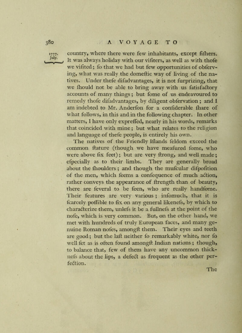 1777. country, where there were few inhabitants, except fifhers. . It was always holiday with our viliters, as well as with thofe we vifited; fo that we had but few opportunities of obferv- ing, what was really the domeftic way of living of the na- tives. Under thefe difad vantages, it is not furprizing, that we fhould not be able to bring away with us fatisfadfory accounts of many things ; but fome of us endeavoured to remedy thofe difadvantages, by dihgent obfervation ; and I am indebted to Mr. Anderfon for a conliderable fliare of what follows, in this and in the following chapter. In other matters, I have only exprefled, nearly in his words, remarks that coincided with mine; but what relates to the religion and language of thefe people, is entirely his own. The natives of the Friendly Iflands feldom exceed the common ftature (though we have meafured fome, who w^ere above fix feet) ; but are very flrong, and well made; efpeciahy as to their limbs. They are generally broad about the flioulders ; and though the mufcular difpofition of the men, which feems a confequence of much adtion, rather conveys the appearance of ftrength than of beauty, there are feveral to be feen, who are really handfome. Their features are very various ; infomuch, that it is fcarcely poflible to fix on any general likenefs, by which to characterize them, unlefs it be a fullnefs at the point of the nofe, which is very common. But, on the other hand, we met with hundreds of truly European faces, and many ge- nuine Roman nofes, amongfl; them. Their eyes and teeth are good; but the lafl: neither fo remarkably white, nor fo well fet as is often found amongfl Indian nations ; though, to balance that, few of them have any uncommon thick- nefs about the lips, a defeCt as frequent as the other per- fection.