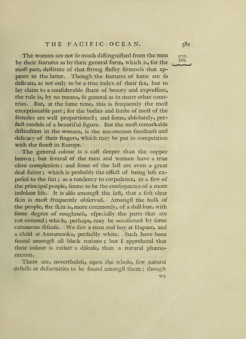 The women are not fo much diftinguifhed from the men 1777. by their features as by their general form, which is, for the . moft part, deftitute of that ftrong flefliy firmnefs that ap- pears in the latter. Though the features of fome are fo delicate, as not only to be a true index of their fex, but to lay claim to a conhderable fhare of beauty and exprelhon, the rule is, by no means, fo general as in many other coun- tries. But, at the fame time, this is frequently the moft exceptionable part; for the bodies and limbs of moft of the females are well proportioned ; and fome, abfolutely, per- fect models of a beautiful figure. But the moft remarkable diftindtion in the women, is the uncommon fmallnefs and delicacy of their fingers, which may be put in competition with the fineft in Europe. The general colour is a call deeper than the copper brown; but feveral of the men and women have a true olive complexion; and fome of the laft are even a great deal fairer; which is probably the effecft of being lefs ex- pofed to the fun ; as a tendency to corpulence, in a few of the principal people, feems to be the confequence of a more indolent life. It is alfo amongft the laft, that a foft clear fkin is moft frequently obferved. Amongft the bulk of the people, the Ikin is, more commonly, of a dull hue, with fome degree of roughnefs, efpecially the parts that are not covered; which, perhaps, may be occafioned by fome cutaneous difeafe. We faw a man and boy at Hapaee, and a child at Annamooka, perfe6tly white. Such have been found amongft all black nations ; but I apprehend that their colour is rather a difeafe, than a natural phaeno- menon. There are, neverthelefs, upon the whole, few natural defeats or deformities to be found amongft them ; though w^e